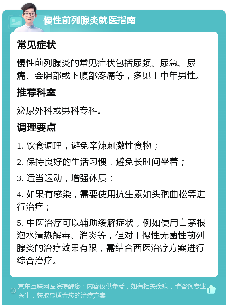 慢性前列腺炎就医指南 常见症状 慢性前列腺炎的常见症状包括尿频、尿急、尿痛、会阴部或下腹部疼痛等，多见于中年男性。 推荐科室 泌尿外科或男科专科。 调理要点 1. 饮食调理，避免辛辣刺激性食物； 2. 保持良好的生活习惯，避免长时间坐着； 3. 适当运动，增强体质； 4. 如果有感染，需要使用抗生素如头孢曲松等进行治疗； 5. 中医治疗可以辅助缓解症状，例如使用白茅根泡水清热解毒、消炎等，但对于慢性无菌性前列腺炎的治疗效果有限，需结合西医治疗方案进行综合治疗。