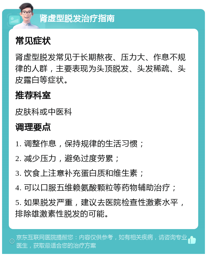 肾虚型脱发治疗指南 常见症状 肾虚型脱发常见于长期熬夜、压力大、作息不规律的人群，主要表现为头顶脱发、头发稀疏、头皮露白等症状。 推荐科室 皮肤科或中医科 调理要点 1. 调整作息，保持规律的生活习惯； 2. 减少压力，避免过度劳累； 3. 饮食上注意补充蛋白质和维生素； 4. 可以口服五维赖氨酸颗粒等药物辅助治疗； 5. 如果脱发严重，建议去医院检查性激素水平，排除雄激素性脱发的可能。