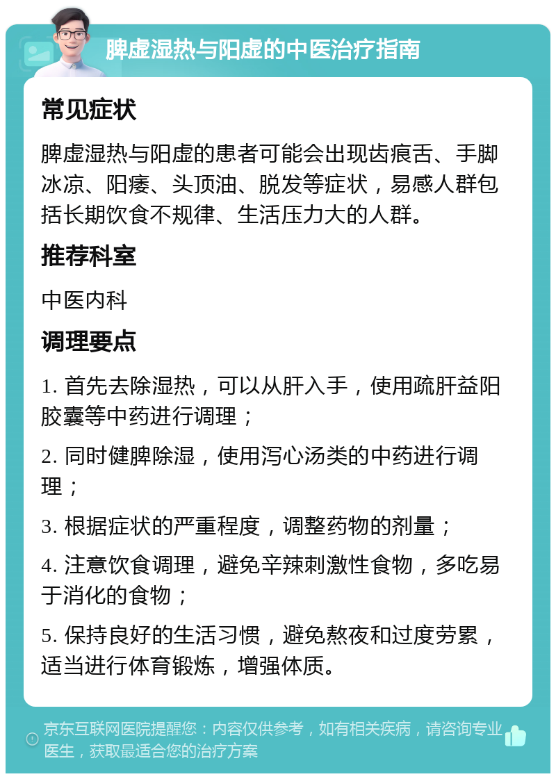 脾虚湿热与阳虚的中医治疗指南 常见症状 脾虚湿热与阳虚的患者可能会出现齿痕舌、手脚冰凉、阳痿、头顶油、脱发等症状，易感人群包括长期饮食不规律、生活压力大的人群。 推荐科室 中医内科 调理要点 1. 首先去除湿热，可以从肝入手，使用疏肝益阳胶囊等中药进行调理； 2. 同时健脾除湿，使用泻心汤类的中药进行调理； 3. 根据症状的严重程度，调整药物的剂量； 4. 注意饮食调理，避免辛辣刺激性食物，多吃易于消化的食物； 5. 保持良好的生活习惯，避免熬夜和过度劳累，适当进行体育锻炼，增强体质。