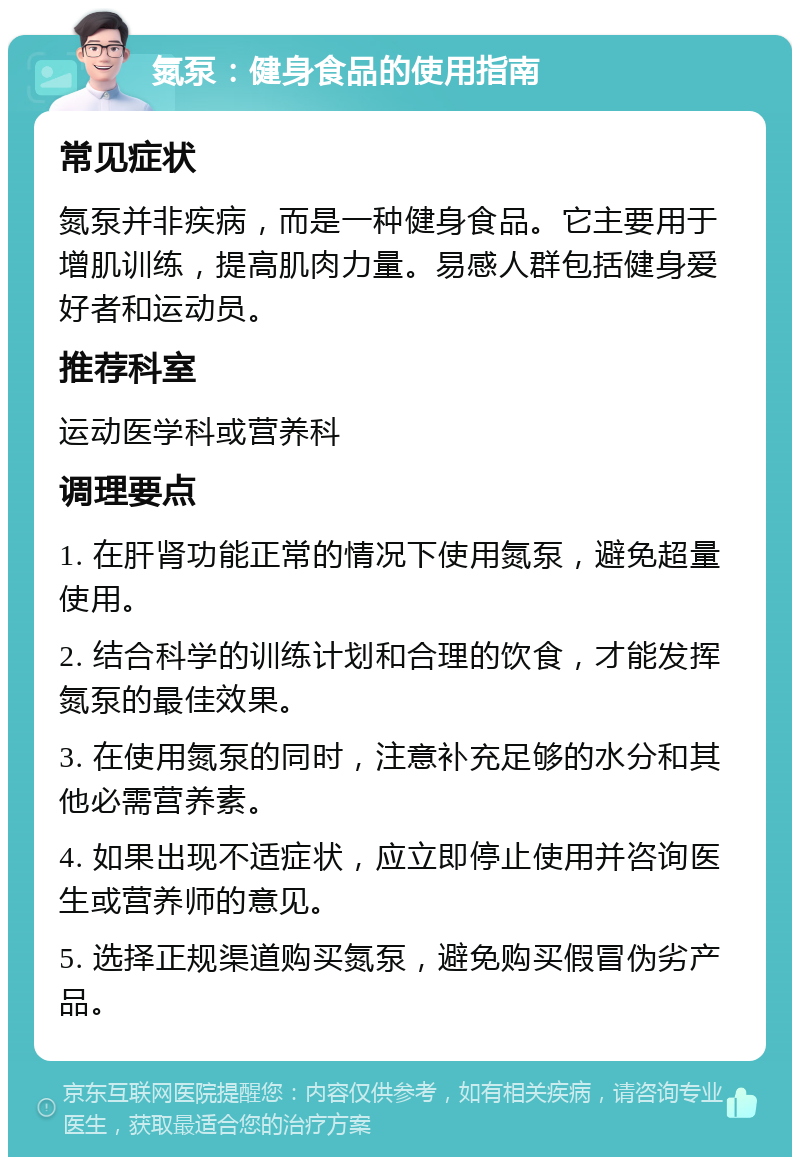 氮泵：健身食品的使用指南 常见症状 氮泵并非疾病，而是一种健身食品。它主要用于增肌训练，提高肌肉力量。易感人群包括健身爱好者和运动员。 推荐科室 运动医学科或营养科 调理要点 1. 在肝肾功能正常的情况下使用氮泵，避免超量使用。 2. 结合科学的训练计划和合理的饮食，才能发挥氮泵的最佳效果。 3. 在使用氮泵的同时，注意补充足够的水分和其他必需营养素。 4. 如果出现不适症状，应立即停止使用并咨询医生或营养师的意见。 5. 选择正规渠道购买氮泵，避免购买假冒伪劣产品。