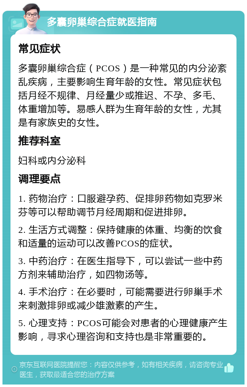 多囊卵巢综合症就医指南 常见症状 多囊卵巢综合症（PCOS）是一种常见的内分泌紊乱疾病，主要影响生育年龄的女性。常见症状包括月经不规律、月经量少或推迟、不孕、多毛、体重增加等。易感人群为生育年龄的女性，尤其是有家族史的女性。 推荐科室 妇科或内分泌科 调理要点 1. 药物治疗：口服避孕药、促排卵药物如克罗米芬等可以帮助调节月经周期和促进排卵。 2. 生活方式调整：保持健康的体重、均衡的饮食和适量的运动可以改善PCOS的症状。 3. 中药治疗：在医生指导下，可以尝试一些中药方剂来辅助治疗，如四物汤等。 4. 手术治疗：在必要时，可能需要进行卵巢手术来刺激排卵或减少雄激素的产生。 5. 心理支持：PCOS可能会对患者的心理健康产生影响，寻求心理咨询和支持也是非常重要的。