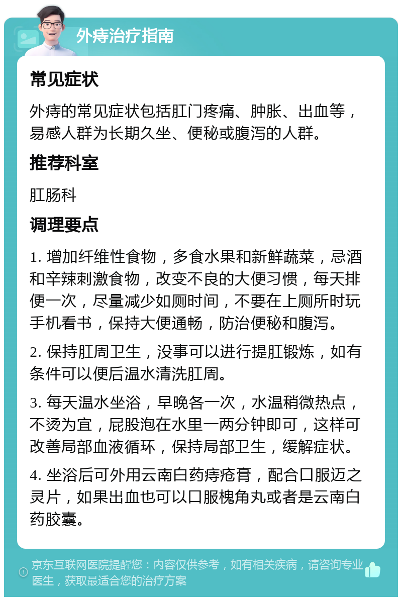 外痔治疗指南 常见症状 外痔的常见症状包括肛门疼痛、肿胀、出血等，易感人群为长期久坐、便秘或腹泻的人群。 推荐科室 肛肠科 调理要点 1. 增加纤维性食物，多食水果和新鲜蔬菜，忌酒和辛辣刺激食物，改变不良的大便习惯，每天排便一次，尽量减少如厕时间，不要在上厕所时玩手机看书，保持大便通畅，防治便秘和腹泻。 2. 保持肛周卫生，没事可以进行提肛锻炼，如有条件可以便后温水清洗肛周。 3. 每天温水坐浴，早晚各一次，水温稍微热点，不烫为宜，屁股泡在水里一两分钟即可，这样可改善局部血液循环，保持局部卫生，缓解症状。 4. 坐浴后可外用云南白药痔疮膏，配合口服迈之灵片，如果出血也可以口服槐角丸或者是云南白药胶囊。