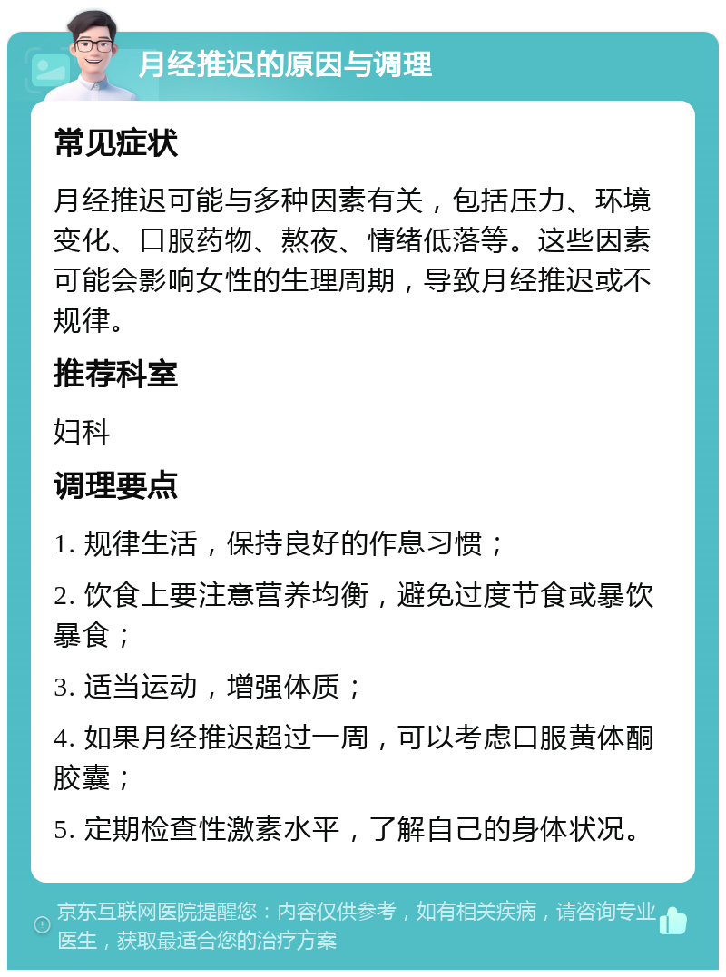 月经推迟的原因与调理 常见症状 月经推迟可能与多种因素有关，包括压力、环境变化、口服药物、熬夜、情绪低落等。这些因素可能会影响女性的生理周期，导致月经推迟或不规律。 推荐科室 妇科 调理要点 1. 规律生活，保持良好的作息习惯； 2. 饮食上要注意营养均衡，避免过度节食或暴饮暴食； 3. 适当运动，增强体质； 4. 如果月经推迟超过一周，可以考虑口服黄体酮胶囊； 5. 定期检查性激素水平，了解自己的身体状况。