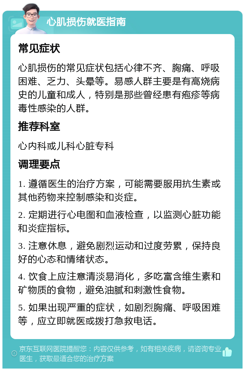 心肌损伤就医指南 常见症状 心肌损伤的常见症状包括心律不齐、胸痛、呼吸困难、乏力、头晕等。易感人群主要是有高烧病史的儿童和成人，特别是那些曾经患有疱疹等病毒性感染的人群。 推荐科室 心内科或儿科心脏专科 调理要点 1. 遵循医生的治疗方案，可能需要服用抗生素或其他药物来控制感染和炎症。 2. 定期进行心电图和血液检查，以监测心脏功能和炎症指标。 3. 注意休息，避免剧烈运动和过度劳累，保持良好的心态和情绪状态。 4. 饮食上应注意清淡易消化，多吃富含维生素和矿物质的食物，避免油腻和刺激性食物。 5. 如果出现严重的症状，如剧烈胸痛、呼吸困难等，应立即就医或拨打急救电话。