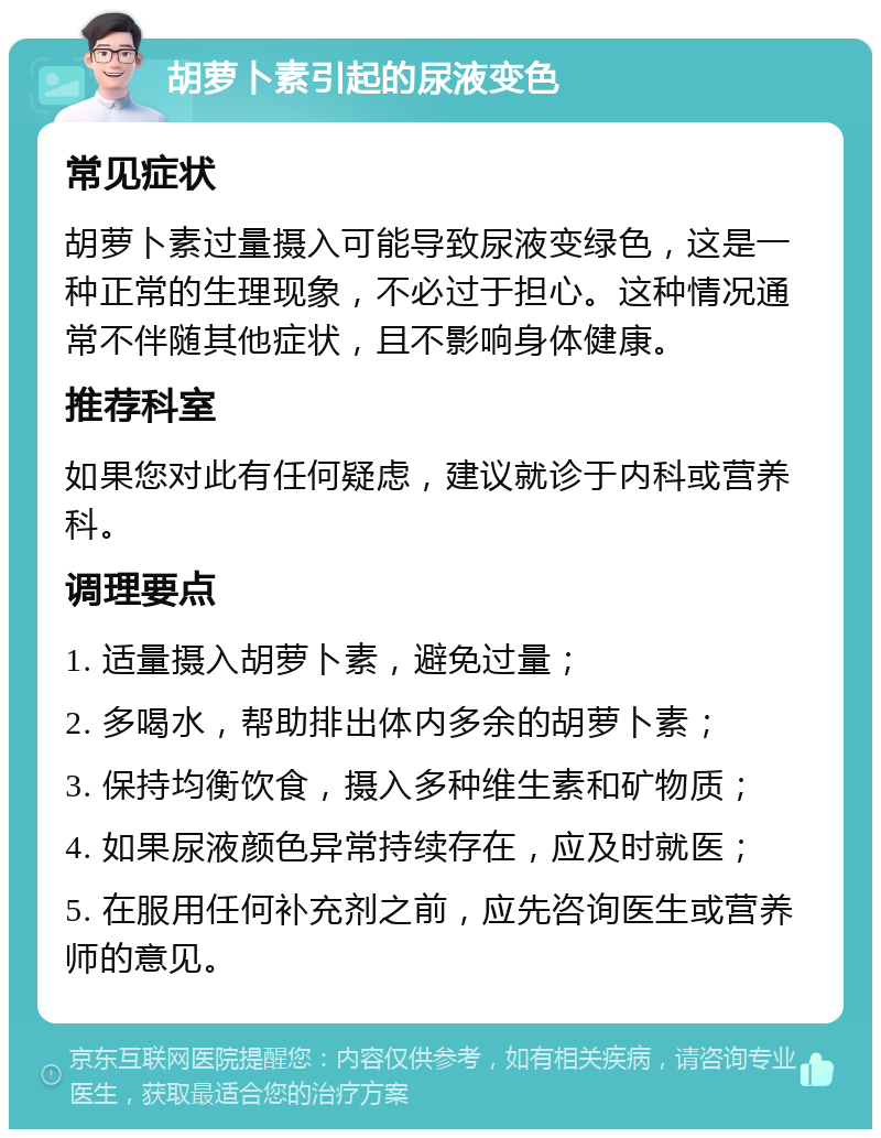 胡萝卜素引起的尿液变色 常见症状 胡萝卜素过量摄入可能导致尿液变绿色，这是一种正常的生理现象，不必过于担心。这种情况通常不伴随其他症状，且不影响身体健康。 推荐科室 如果您对此有任何疑虑，建议就诊于内科或营养科。 调理要点 1. 适量摄入胡萝卜素，避免过量； 2. 多喝水，帮助排出体内多余的胡萝卜素； 3. 保持均衡饮食，摄入多种维生素和矿物质； 4. 如果尿液颜色异常持续存在，应及时就医； 5. 在服用任何补充剂之前，应先咨询医生或营养师的意见。