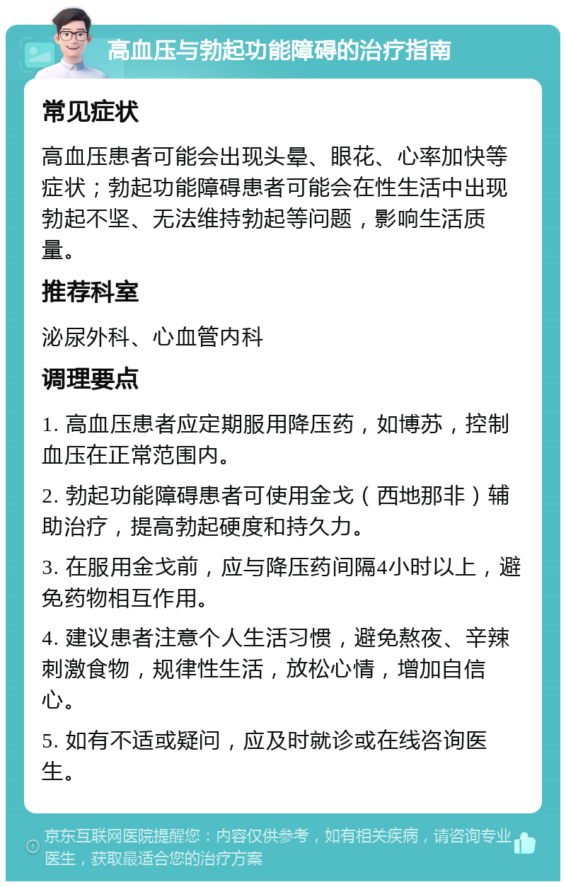 高血压与勃起功能障碍的治疗指南 常见症状 高血压患者可能会出现头晕、眼花、心率加快等症状；勃起功能障碍患者可能会在性生活中出现勃起不坚、无法维持勃起等问题，影响生活质量。 推荐科室 泌尿外科、心血管内科 调理要点 1. 高血压患者应定期服用降压药，如博苏，控制血压在正常范围内。 2. 勃起功能障碍患者可使用金戈（西地那非）辅助治疗，提高勃起硬度和持久力。 3. 在服用金戈前，应与降压药间隔4小时以上，避免药物相互作用。 4. 建议患者注意个人生活习惯，避免熬夜、辛辣刺激食物，规律性生活，放松心情，增加自信心。 5. 如有不适或疑问，应及时就诊或在线咨询医生。