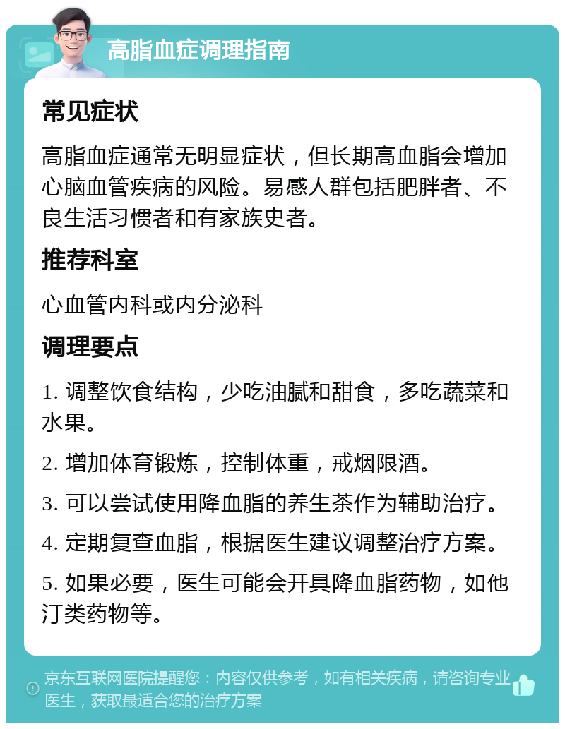 高脂血症调理指南 常见症状 高脂血症通常无明显症状，但长期高血脂会增加心脑血管疾病的风险。易感人群包括肥胖者、不良生活习惯者和有家族史者。 推荐科室 心血管内科或内分泌科 调理要点 1. 调整饮食结构，少吃油腻和甜食，多吃蔬菜和水果。 2. 增加体育锻炼，控制体重，戒烟限酒。 3. 可以尝试使用降血脂的养生茶作为辅助治疗。 4. 定期复查血脂，根据医生建议调整治疗方案。 5. 如果必要，医生可能会开具降血脂药物，如他汀类药物等。