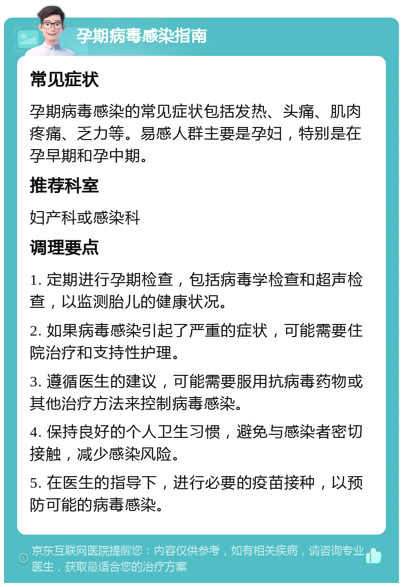 孕期病毒感染指南 常见症状 孕期病毒感染的常见症状包括发热、头痛、肌肉疼痛、乏力等。易感人群主要是孕妇，特别是在孕早期和孕中期。 推荐科室 妇产科或感染科 调理要点 1. 定期进行孕期检查，包括病毒学检查和超声检查，以监测胎儿的健康状况。 2. 如果病毒感染引起了严重的症状，可能需要住院治疗和支持性护理。 3. 遵循医生的建议，可能需要服用抗病毒药物或其他治疗方法来控制病毒感染。 4. 保持良好的个人卫生习惯，避免与感染者密切接触，减少感染风险。 5. 在医生的指导下，进行必要的疫苗接种，以预防可能的病毒感染。