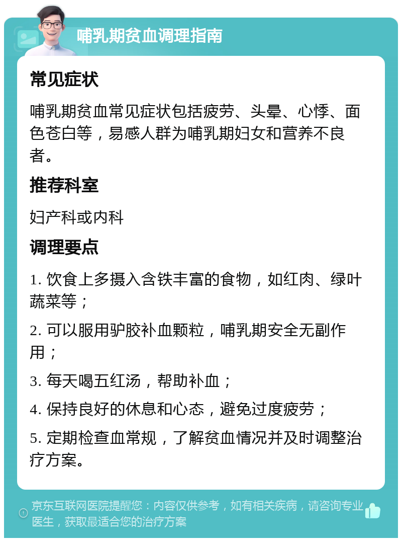 哺乳期贫血调理指南 常见症状 哺乳期贫血常见症状包括疲劳、头晕、心悸、面色苍白等，易感人群为哺乳期妇女和营养不良者。 推荐科室 妇产科或内科 调理要点 1. 饮食上多摄入含铁丰富的食物，如红肉、绿叶蔬菜等； 2. 可以服用驴胶补血颗粒，哺乳期安全无副作用； 3. 每天喝五红汤，帮助补血； 4. 保持良好的休息和心态，避免过度疲劳； 5. 定期检查血常规，了解贫血情况并及时调整治疗方案。