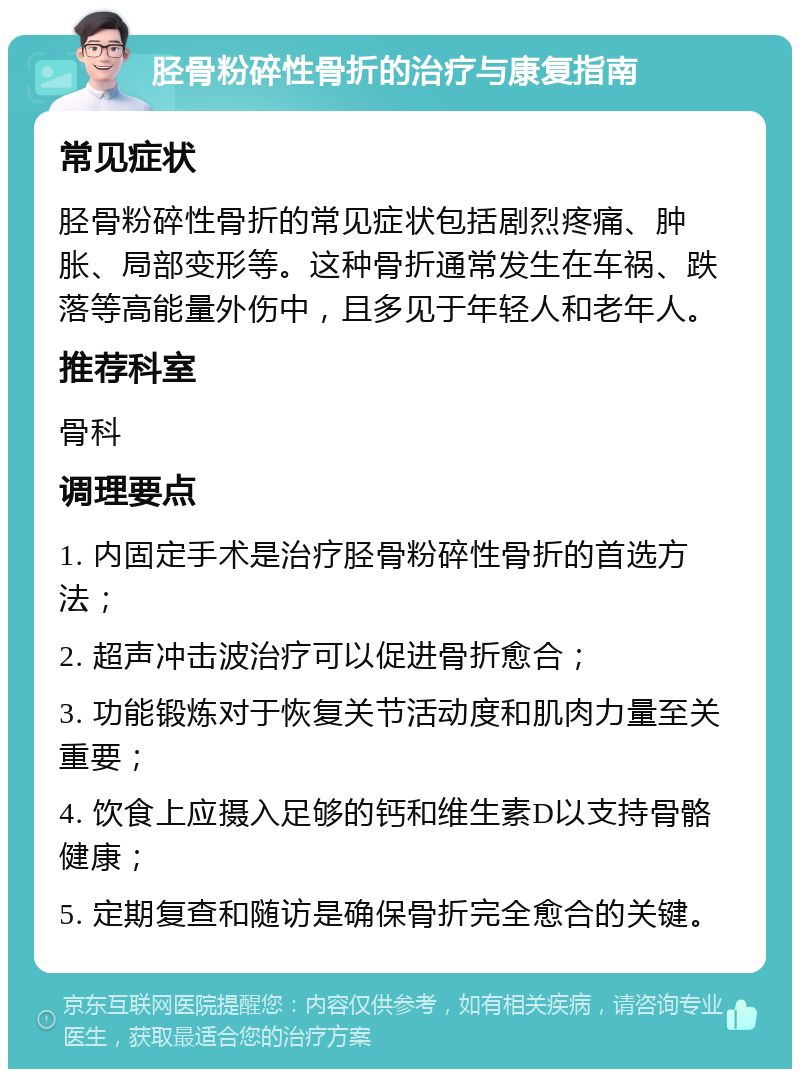 胫骨粉碎性骨折的治疗与康复指南 常见症状 胫骨粉碎性骨折的常见症状包括剧烈疼痛、肿胀、局部变形等。这种骨折通常发生在车祸、跌落等高能量外伤中，且多见于年轻人和老年人。 推荐科室 骨科 调理要点 1. 内固定手术是治疗胫骨粉碎性骨折的首选方法； 2. 超声冲击波治疗可以促进骨折愈合； 3. 功能锻炼对于恢复关节活动度和肌肉力量至关重要； 4. 饮食上应摄入足够的钙和维生素D以支持骨骼健康； 5. 定期复查和随访是确保骨折完全愈合的关键。