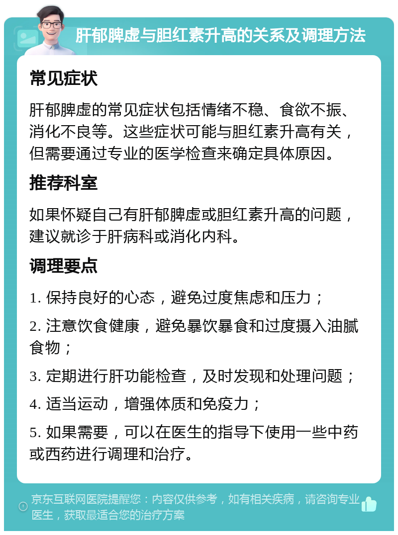 肝郁脾虚与胆红素升高的关系及调理方法 常见症状 肝郁脾虚的常见症状包括情绪不稳、食欲不振、消化不良等。这些症状可能与胆红素升高有关，但需要通过专业的医学检查来确定具体原因。 推荐科室 如果怀疑自己有肝郁脾虚或胆红素升高的问题，建议就诊于肝病科或消化内科。 调理要点 1. 保持良好的心态，避免过度焦虑和压力； 2. 注意饮食健康，避免暴饮暴食和过度摄入油腻食物； 3. 定期进行肝功能检查，及时发现和处理问题； 4. 适当运动，增强体质和免疫力； 5. 如果需要，可以在医生的指导下使用一些中药或西药进行调理和治疗。