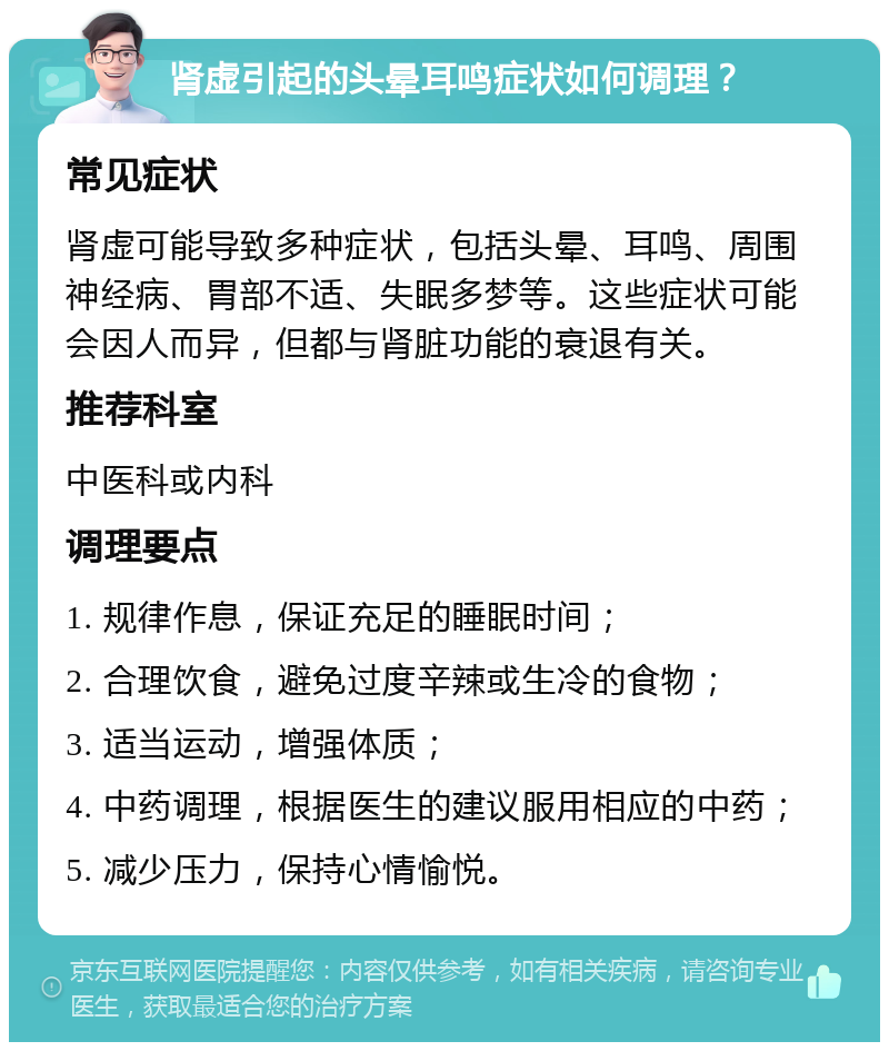 肾虚引起的头晕耳鸣症状如何调理？ 常见症状 肾虚可能导致多种症状，包括头晕、耳鸣、周围神经病、胃部不适、失眠多梦等。这些症状可能会因人而异，但都与肾脏功能的衰退有关。 推荐科室 中医科或内科 调理要点 1. 规律作息，保证充足的睡眠时间； 2. 合理饮食，避免过度辛辣或生冷的食物； 3. 适当运动，增强体质； 4. 中药调理，根据医生的建议服用相应的中药； 5. 减少压力，保持心情愉悦。