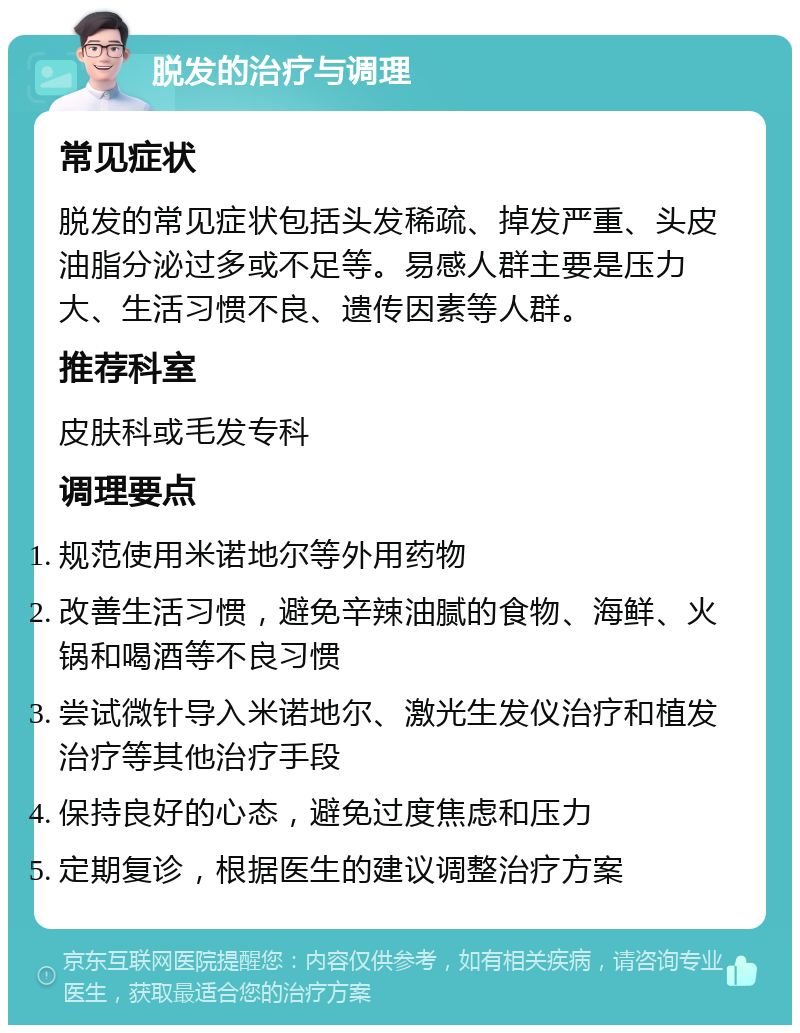 脱发的治疗与调理 常见症状 脱发的常见症状包括头发稀疏、掉发严重、头皮油脂分泌过多或不足等。易感人群主要是压力大、生活习惯不良、遗传因素等人群。 推荐科室 皮肤科或毛发专科 调理要点 规范使用米诺地尔等外用药物 改善生活习惯，避免辛辣油腻的食物、海鲜、火锅和喝酒等不良习惯 尝试微针导入米诺地尔、激光生发仪治疗和植发治疗等其他治疗手段 保持良好的心态，避免过度焦虑和压力 定期复诊，根据医生的建议调整治疗方案