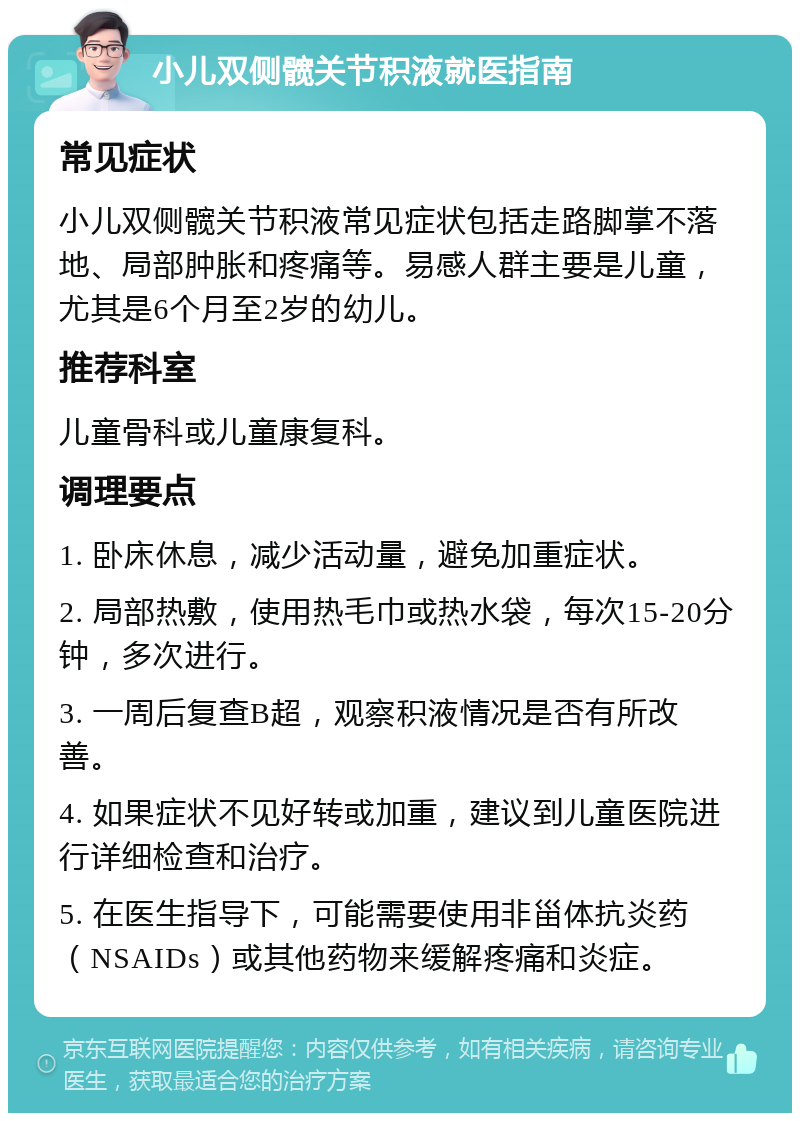 小儿双侧髋关节积液就医指南 常见症状 小儿双侧髋关节积液常见症状包括走路脚掌不落地、局部肿胀和疼痛等。易感人群主要是儿童，尤其是6个月至2岁的幼儿。 推荐科室 儿童骨科或儿童康复科。 调理要点 1. 卧床休息，减少活动量，避免加重症状。 2. 局部热敷，使用热毛巾或热水袋，每次15-20分钟，多次进行。 3. 一周后复查B超，观察积液情况是否有所改善。 4. 如果症状不见好转或加重，建议到儿童医院进行详细检查和治疗。 5. 在医生指导下，可能需要使用非甾体抗炎药（NSAIDs）或其他药物来缓解疼痛和炎症。