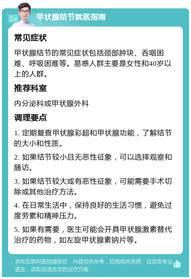 甲状腺结节就医指南 常见症状 甲状腺结节的常见症状包括颈部肿块、吞咽困难、呼吸困难等。易感人群主要是女性和40岁以上的人群。 推荐科室 内分泌科或甲状腺外科 调理要点 1. 定期复查甲状腺彩超和甲状腺功能，了解结节的大小和性质。 2. 如果结节较小且无恶性征象，可以选择观察和随访。 3. 如果结节较大或有恶性征象，可能需要手术切除或其他治疗方法。 4. 在日常生活中，保持良好的生活习惯，避免过度劳累和精神压力。 5. 如果有需要，医生可能会开具甲状腺激素替代治疗的药物，如左旋甲状腺素钠片等。