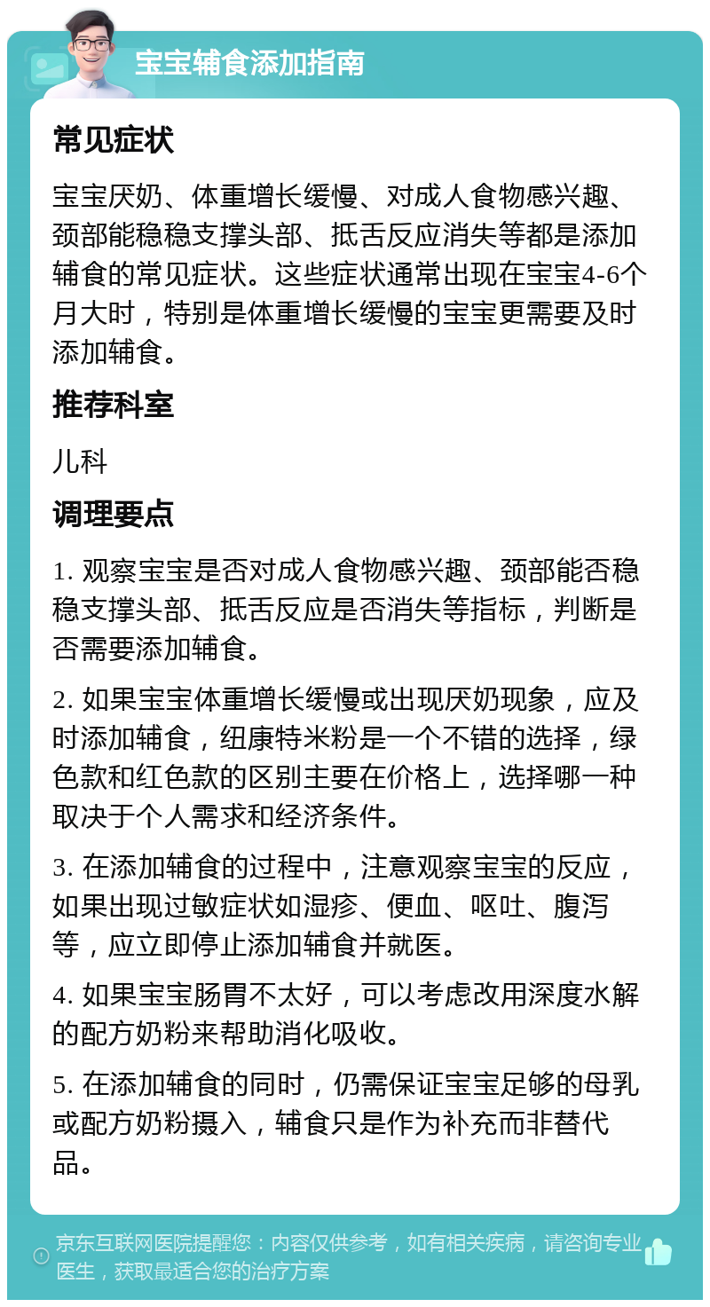 宝宝辅食添加指南 常见症状 宝宝厌奶、体重增长缓慢、对成人食物感兴趣、颈部能稳稳支撑头部、抵舌反应消失等都是添加辅食的常见症状。这些症状通常出现在宝宝4-6个月大时，特别是体重增长缓慢的宝宝更需要及时添加辅食。 推荐科室 儿科 调理要点 1. 观察宝宝是否对成人食物感兴趣、颈部能否稳稳支撑头部、抵舌反应是否消失等指标，判断是否需要添加辅食。 2. 如果宝宝体重增长缓慢或出现厌奶现象，应及时添加辅食，纽康特米粉是一个不错的选择，绿色款和红色款的区别主要在价格上，选择哪一种取决于个人需求和经济条件。 3. 在添加辅食的过程中，注意观察宝宝的反应，如果出现过敏症状如湿疹、便血、呕吐、腹泻等，应立即停止添加辅食并就医。 4. 如果宝宝肠胃不太好，可以考虑改用深度水解的配方奶粉来帮助消化吸收。 5. 在添加辅食的同时，仍需保证宝宝足够的母乳或配方奶粉摄入，辅食只是作为补充而非替代品。