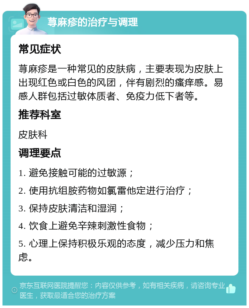 荨麻疹的治疗与调理 常见症状 荨麻疹是一种常见的皮肤病，主要表现为皮肤上出现红色或白色的风团，伴有剧烈的瘙痒感。易感人群包括过敏体质者、免疫力低下者等。 推荐科室 皮肤科 调理要点 1. 避免接触可能的过敏源； 2. 使用抗组胺药物如氯雷他定进行治疗； 3. 保持皮肤清洁和湿润； 4. 饮食上避免辛辣刺激性食物； 5. 心理上保持积极乐观的态度，减少压力和焦虑。