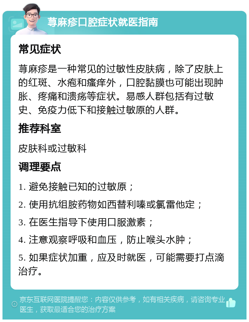 荨麻疹口腔症状就医指南 常见症状 荨麻疹是一种常见的过敏性皮肤病，除了皮肤上的红斑、水疱和瘙痒外，口腔黏膜也可能出现肿胀、疼痛和溃疡等症状。易感人群包括有过敏史、免疫力低下和接触过敏原的人群。 推荐科室 皮肤科或过敏科 调理要点 1. 避免接触已知的过敏原； 2. 使用抗组胺药物如西替利嗪或氯雷他定； 3. 在医生指导下使用口服激素； 4. 注意观察呼吸和血压，防止喉头水肿； 5. 如果症状加重，应及时就医，可能需要打点滴治疗。