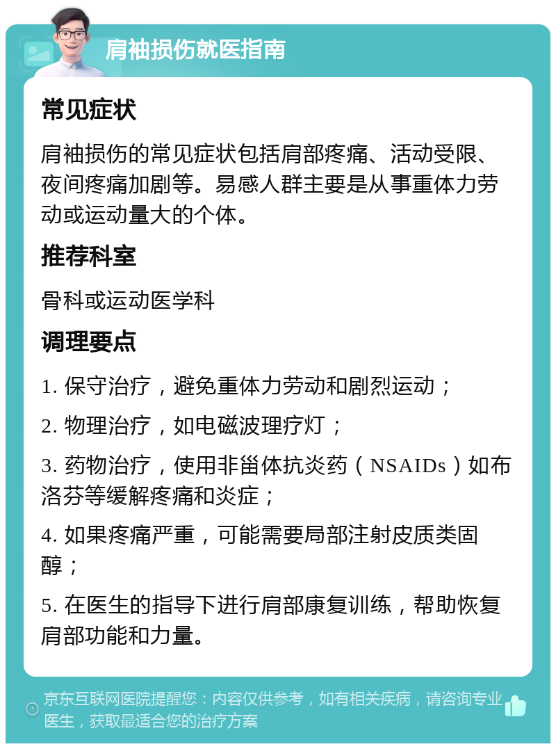 肩袖损伤就医指南 常见症状 肩袖损伤的常见症状包括肩部疼痛、活动受限、夜间疼痛加剧等。易感人群主要是从事重体力劳动或运动量大的个体。 推荐科室 骨科或运动医学科 调理要点 1. 保守治疗，避免重体力劳动和剧烈运动； 2. 物理治疗，如电磁波理疗灯； 3. 药物治疗，使用非甾体抗炎药（NSAIDs）如布洛芬等缓解疼痛和炎症； 4. 如果疼痛严重，可能需要局部注射皮质类固醇； 5. 在医生的指导下进行肩部康复训练，帮助恢复肩部功能和力量。