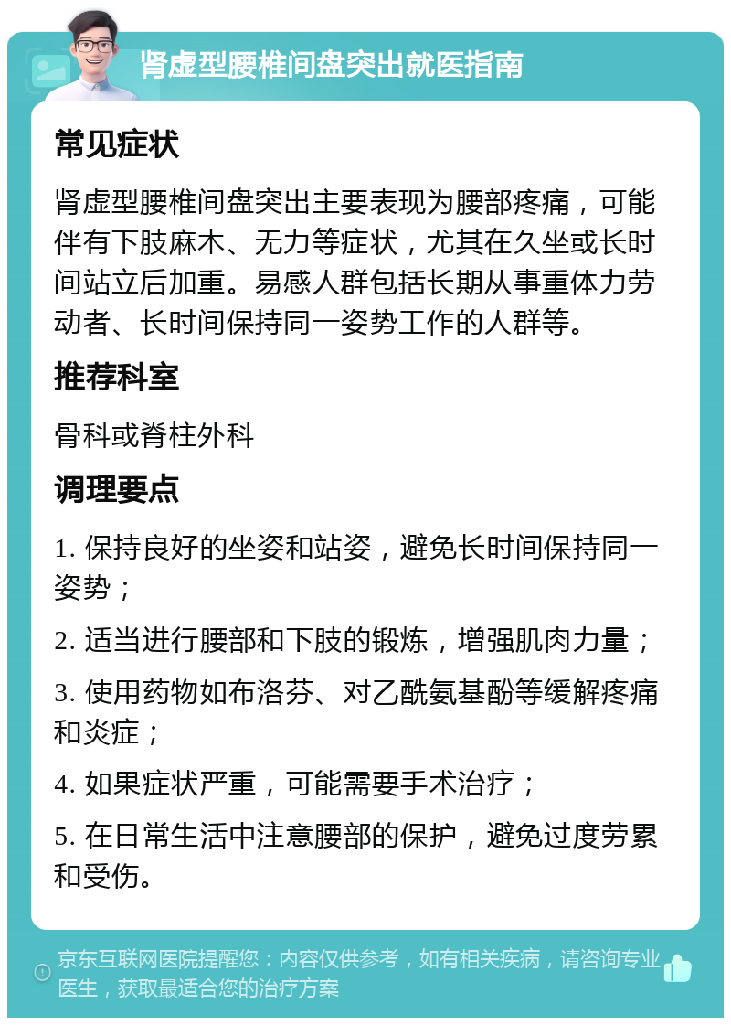 肾虚型腰椎间盘突出就医指南 常见症状 肾虚型腰椎间盘突出主要表现为腰部疼痛，可能伴有下肢麻木、无力等症状，尤其在久坐或长时间站立后加重。易感人群包括长期从事重体力劳动者、长时间保持同一姿势工作的人群等。 推荐科室 骨科或脊柱外科 调理要点 1. 保持良好的坐姿和站姿，避免长时间保持同一姿势； 2. 适当进行腰部和下肢的锻炼，增强肌肉力量； 3. 使用药物如布洛芬、对乙酰氨基酚等缓解疼痛和炎症； 4. 如果症状严重，可能需要手术治疗； 5. 在日常生活中注意腰部的保护，避免过度劳累和受伤。