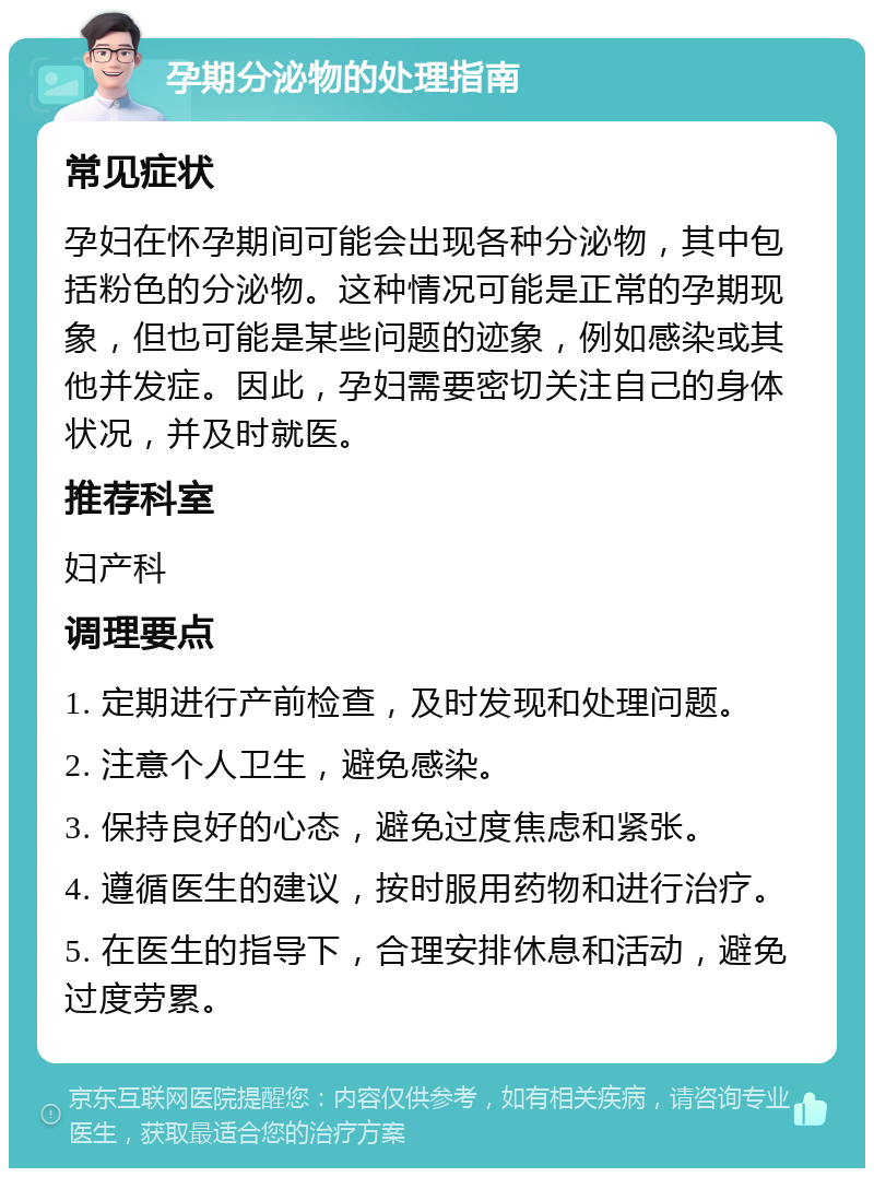 孕期分泌物的处理指南 常见症状 孕妇在怀孕期间可能会出现各种分泌物，其中包括粉色的分泌物。这种情况可能是正常的孕期现象，但也可能是某些问题的迹象，例如感染或其他并发症。因此，孕妇需要密切关注自己的身体状况，并及时就医。 推荐科室 妇产科 调理要点 1. 定期进行产前检查，及时发现和处理问题。 2. 注意个人卫生，避免感染。 3. 保持良好的心态，避免过度焦虑和紧张。 4. 遵循医生的建议，按时服用药物和进行治疗。 5. 在医生的指导下，合理安排休息和活动，避免过度劳累。