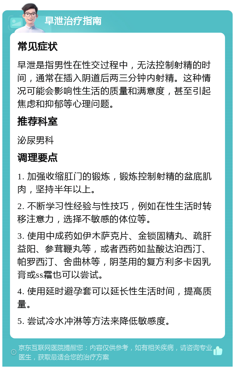 早泄治疗指南 常见症状 早泄是指男性在性交过程中，无法控制射精的时间，通常在插入阴道后两三分钟内射精。这种情况可能会影响性生活的质量和满意度，甚至引起焦虑和抑郁等心理问题。 推荐科室 泌尿男科 调理要点 1. 加强收缩肛门的锻炼，锻炼控制射精的盆底肌肉，坚持半年以上。 2. 不断学习性经验与性技巧，例如在性生活时转移注意力，选择不敏感的体位等。 3. 使用中成药如伊木萨克片、金锁固精丸、疏肝益阳、参茸鞭丸等，或者西药如盐酸达泊西汀、帕罗西汀、舍曲林等，阴茎用的复方利多卡因乳膏或ss霜也可以尝试。 4. 使用延时避孕套可以延长性生活时间，提高质量。 5. 尝试冷水冲淋等方法来降低敏感度。