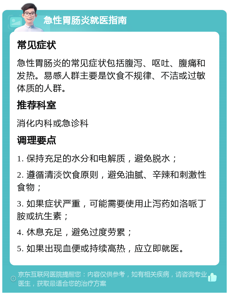 急性胃肠炎就医指南 常见症状 急性胃肠炎的常见症状包括腹泻、呕吐、腹痛和发热。易感人群主要是饮食不规律、不洁或过敏体质的人群。 推荐科室 消化内科或急诊科 调理要点 1. 保持充足的水分和电解质，避免脱水； 2. 遵循清淡饮食原则，避免油腻、辛辣和刺激性食物； 3. 如果症状严重，可能需要使用止泻药如洛哌丁胺或抗生素； 4. 休息充足，避免过度劳累； 5. 如果出现血便或持续高热，应立即就医。