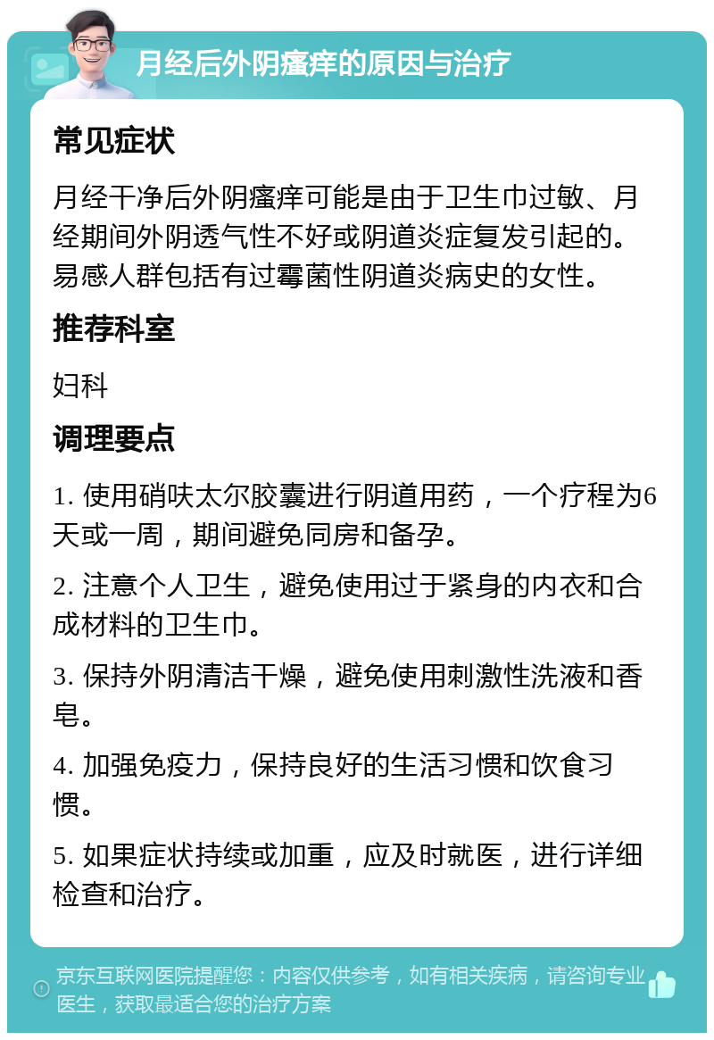 月经后外阴瘙痒的原因与治疗 常见症状 月经干净后外阴瘙痒可能是由于卫生巾过敏、月经期间外阴透气性不好或阴道炎症复发引起的。易感人群包括有过霉菌性阴道炎病史的女性。 推荐科室 妇科 调理要点 1. 使用硝呋太尔胶囊进行阴道用药，一个疗程为6天或一周，期间避免同房和备孕。 2. 注意个人卫生，避免使用过于紧身的内衣和合成材料的卫生巾。 3. 保持外阴清洁干燥，避免使用刺激性洗液和香皂。 4. 加强免疫力，保持良好的生活习惯和饮食习惯。 5. 如果症状持续或加重，应及时就医，进行详细检查和治疗。