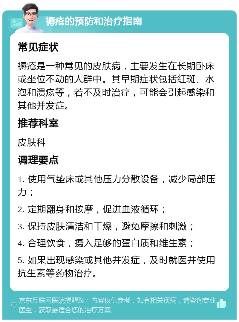 褥疮的预防和治疗指南 常见症状 褥疮是一种常见的皮肤病，主要发生在长期卧床或坐位不动的人群中。其早期症状包括红斑、水泡和溃疡等，若不及时治疗，可能会引起感染和其他并发症。 推荐科室 皮肤科 调理要点 1. 使用气垫床或其他压力分散设备，减少局部压力； 2. 定期翻身和按摩，促进血液循环； 3. 保持皮肤清洁和干燥，避免摩擦和刺激； 4. 合理饮食，摄入足够的蛋白质和维生素； 5. 如果出现感染或其他并发症，及时就医并使用抗生素等药物治疗。