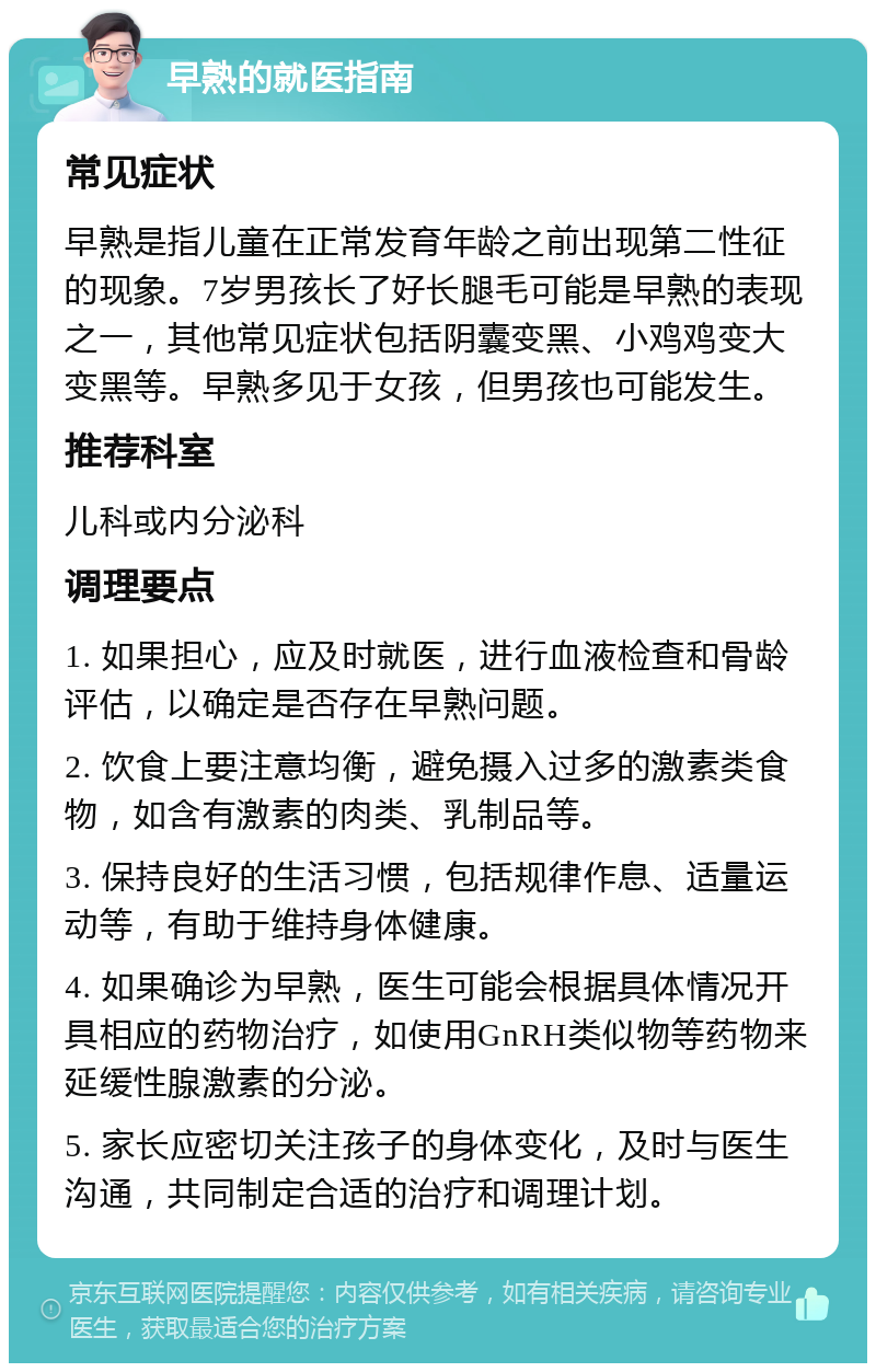 早熟的就医指南 常见症状 早熟是指儿童在正常发育年龄之前出现第二性征的现象。7岁男孩长了好长腿毛可能是早熟的表现之一，其他常见症状包括阴囊变黑、小鸡鸡变大变黑等。早熟多见于女孩，但男孩也可能发生。 推荐科室 儿科或内分泌科 调理要点 1. 如果担心，应及时就医，进行血液检查和骨龄评估，以确定是否存在早熟问题。 2. 饮食上要注意均衡，避免摄入过多的激素类食物，如含有激素的肉类、乳制品等。 3. 保持良好的生活习惯，包括规律作息、适量运动等，有助于维持身体健康。 4. 如果确诊为早熟，医生可能会根据具体情况开具相应的药物治疗，如使用GnRH类似物等药物来延缓性腺激素的分泌。 5. 家长应密切关注孩子的身体变化，及时与医生沟通，共同制定合适的治疗和调理计划。