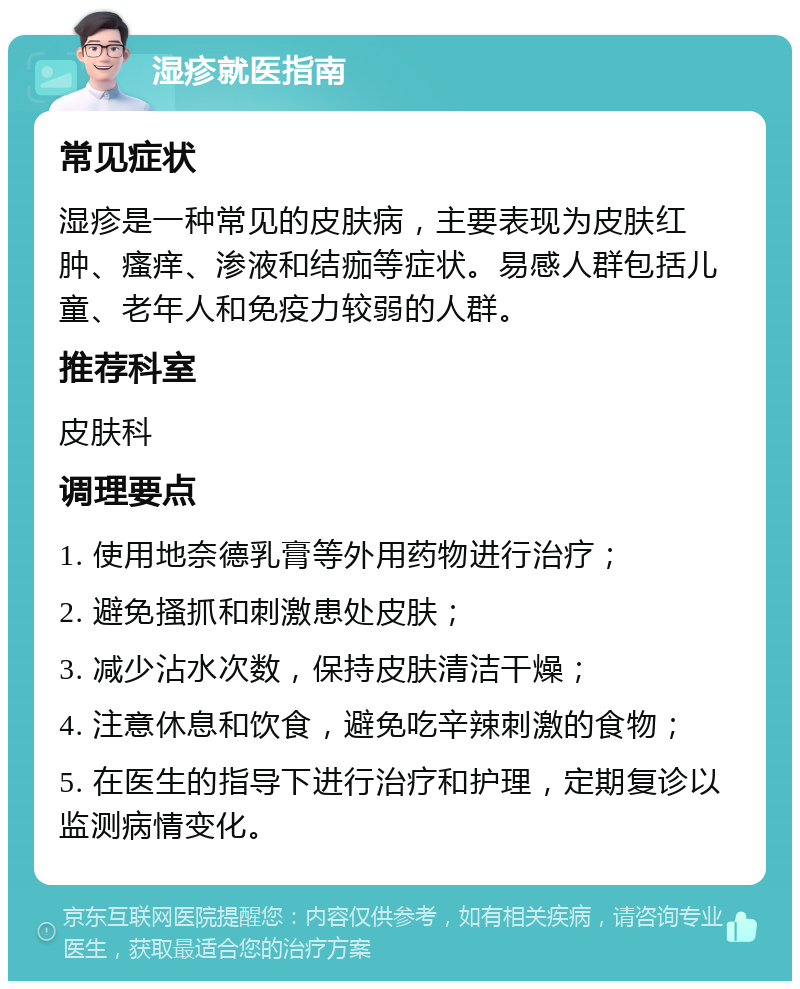 湿疹就医指南 常见症状 湿疹是一种常见的皮肤病，主要表现为皮肤红肿、瘙痒、渗液和结痂等症状。易感人群包括儿童、老年人和免疫力较弱的人群。 推荐科室 皮肤科 调理要点 1. 使用地奈德乳膏等外用药物进行治疗； 2. 避免搔抓和刺激患处皮肤； 3. 减少沾水次数，保持皮肤清洁干燥； 4. 注意休息和饮食，避免吃辛辣刺激的食物； 5. 在医生的指导下进行治疗和护理，定期复诊以监测病情变化。