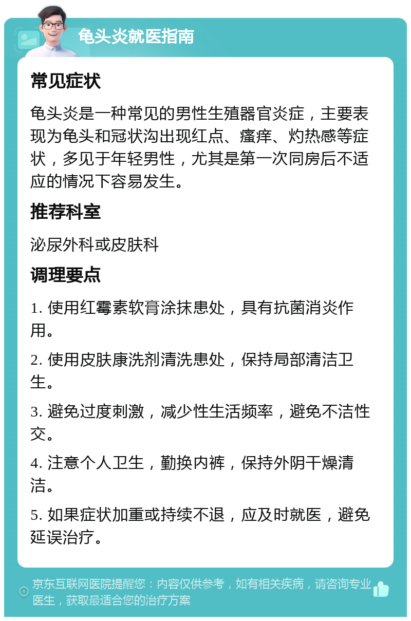 龟头炎就医指南 常见症状 龟头炎是一种常见的男性生殖器官炎症，主要表现为龟头和冠状沟出现红点、瘙痒、灼热感等症状，多见于年轻男性，尤其是第一次同房后不适应的情况下容易发生。 推荐科室 泌尿外科或皮肤科 调理要点 1. 使用红霉素软膏涂抹患处，具有抗菌消炎作用。 2. 使用皮肤康洗剂清洗患处，保持局部清洁卫生。 3. 避免过度刺激，减少性生活频率，避免不洁性交。 4. 注意个人卫生，勤换内裤，保持外阴干燥清洁。 5. 如果症状加重或持续不退，应及时就医，避免延误治疗。