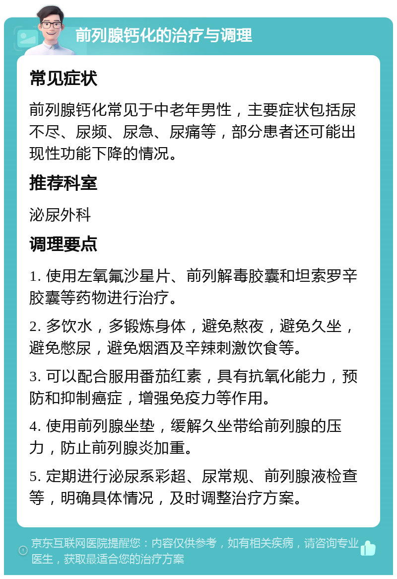 前列腺钙化的治疗与调理 常见症状 前列腺钙化常见于中老年男性，主要症状包括尿不尽、尿频、尿急、尿痛等，部分患者还可能出现性功能下降的情况。 推荐科室 泌尿外科 调理要点 1. 使用左氧氟沙星片、前列解毒胶囊和坦索罗辛胶囊等药物进行治疗。 2. 多饮水，多锻炼身体，避免熬夜，避免久坐，避免憋尿，避免烟酒及辛辣刺激饮食等。 3. 可以配合服用番茄红素，具有抗氧化能力，预防和抑制癌症，增强免疫力等作用。 4. 使用前列腺坐垫，缓解久坐带给前列腺的压力，防止前列腺炎加重。 5. 定期进行泌尿系彩超、尿常规、前列腺液检查等，明确具体情况，及时调整治疗方案。