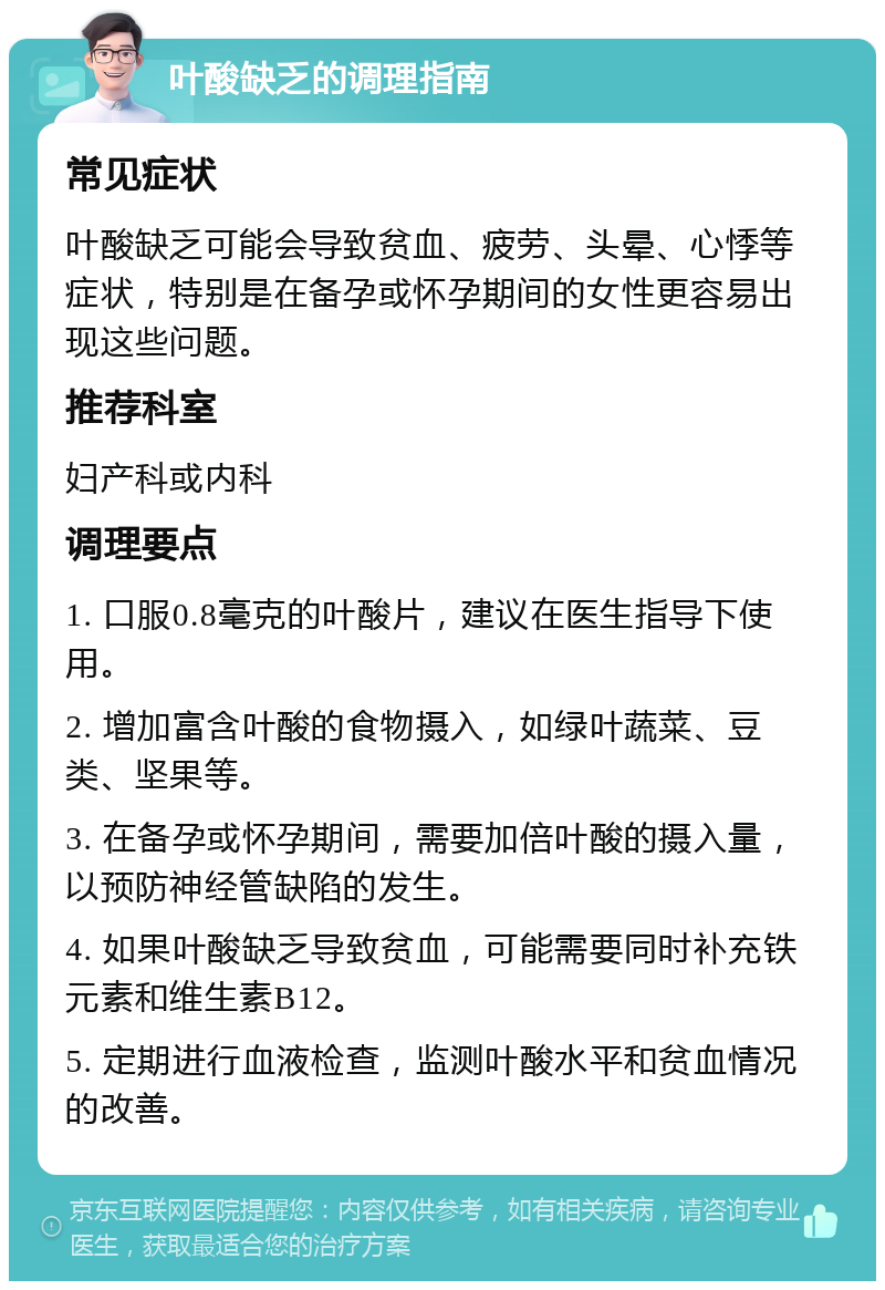 叶酸缺乏的调理指南 常见症状 叶酸缺乏可能会导致贫血、疲劳、头晕、心悸等症状，特别是在备孕或怀孕期间的女性更容易出现这些问题。 推荐科室 妇产科或内科 调理要点 1. 口服0.8毫克的叶酸片，建议在医生指导下使用。 2. 增加富含叶酸的食物摄入，如绿叶蔬菜、豆类、坚果等。 3. 在备孕或怀孕期间，需要加倍叶酸的摄入量，以预防神经管缺陷的发生。 4. 如果叶酸缺乏导致贫血，可能需要同时补充铁元素和维生素B12。 5. 定期进行血液检查，监测叶酸水平和贫血情况的改善。