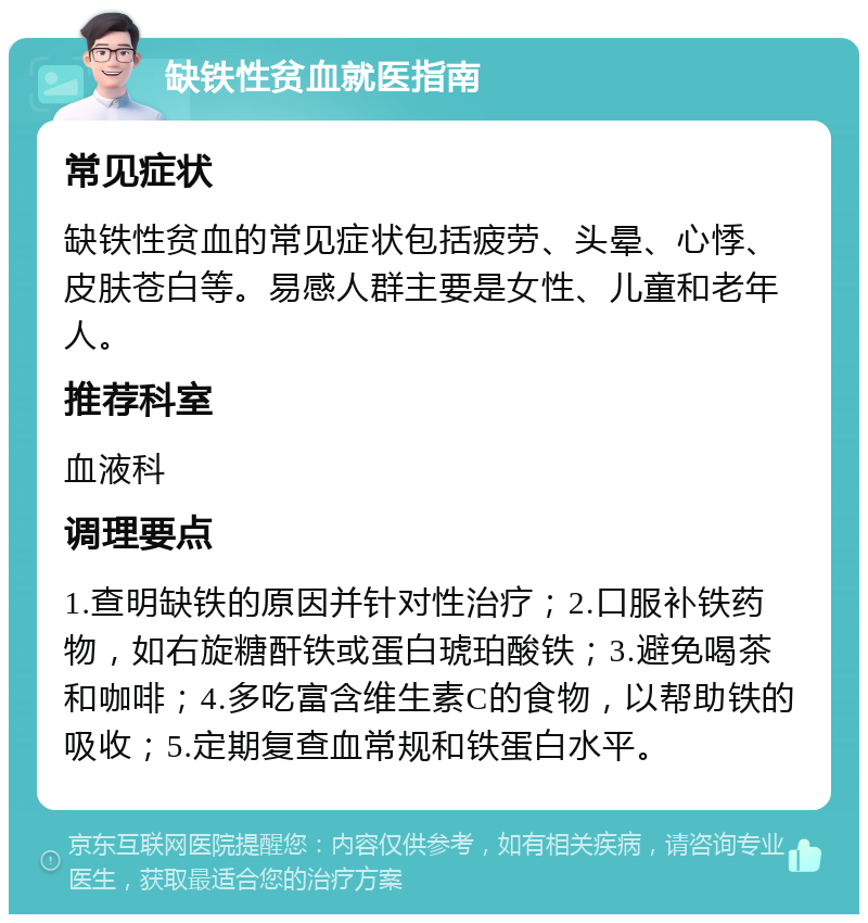 缺铁性贫血就医指南 常见症状 缺铁性贫血的常见症状包括疲劳、头晕、心悸、皮肤苍白等。易感人群主要是女性、儿童和老年人。 推荐科室 血液科 调理要点 1.查明缺铁的原因并针对性治疗；2.口服补铁药物，如右旋糖酐铁或蛋白琥珀酸铁；3.避免喝茶和咖啡；4.多吃富含维生素C的食物，以帮助铁的吸收；5.定期复查血常规和铁蛋白水平。