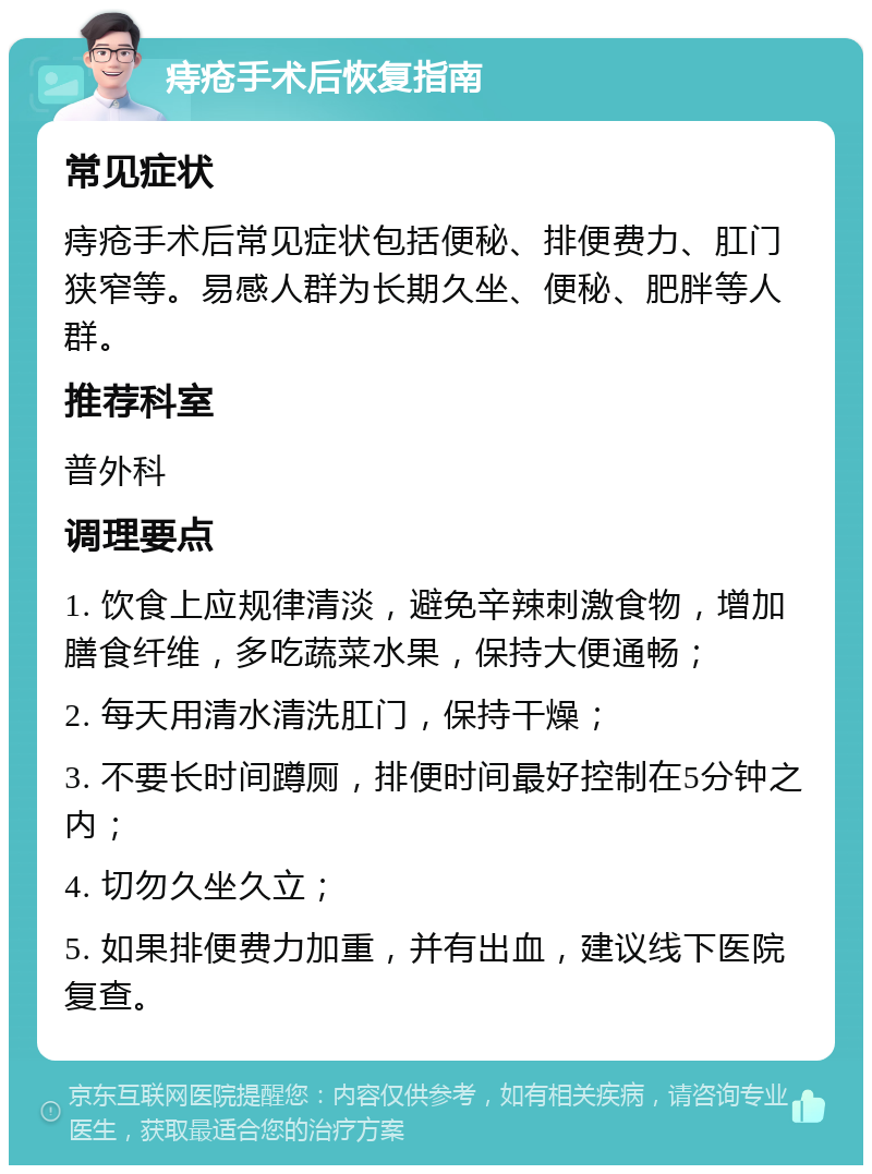 痔疮手术后恢复指南 常见症状 痔疮手术后常见症状包括便秘、排便费力、肛门狭窄等。易感人群为长期久坐、便秘、肥胖等人群。 推荐科室 普外科 调理要点 1. 饮食上应规律清淡，避免辛辣刺激食物，增加膳食纤维，多吃蔬菜水果，保持大便通畅； 2. 每天用清水清洗肛门，保持干燥； 3. 不要长时间蹲厕，排便时间最好控制在5分钟之内； 4. 切勿久坐久立； 5. 如果排便费力加重，并有出血，建议线下医院复查。