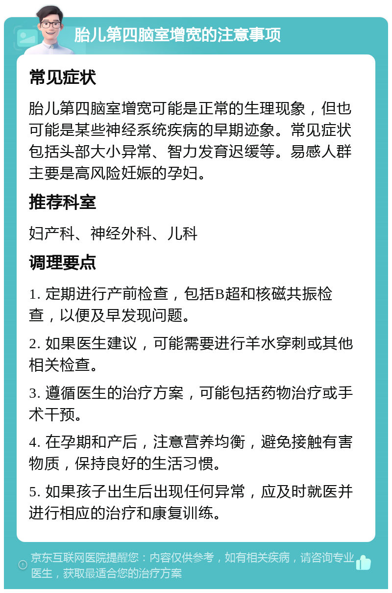 胎儿第四脑室增宽的注意事项 常见症状 胎儿第四脑室增宽可能是正常的生理现象，但也可能是某些神经系统疾病的早期迹象。常见症状包括头部大小异常、智力发育迟缓等。易感人群主要是高风险妊娠的孕妇。 推荐科室 妇产科、神经外科、儿科 调理要点 1. 定期进行产前检查，包括B超和核磁共振检查，以便及早发现问题。 2. 如果医生建议，可能需要进行羊水穿刺或其他相关检查。 3. 遵循医生的治疗方案，可能包括药物治疗或手术干预。 4. 在孕期和产后，注意营养均衡，避免接触有害物质，保持良好的生活习惯。 5. 如果孩子出生后出现任何异常，应及时就医并进行相应的治疗和康复训练。