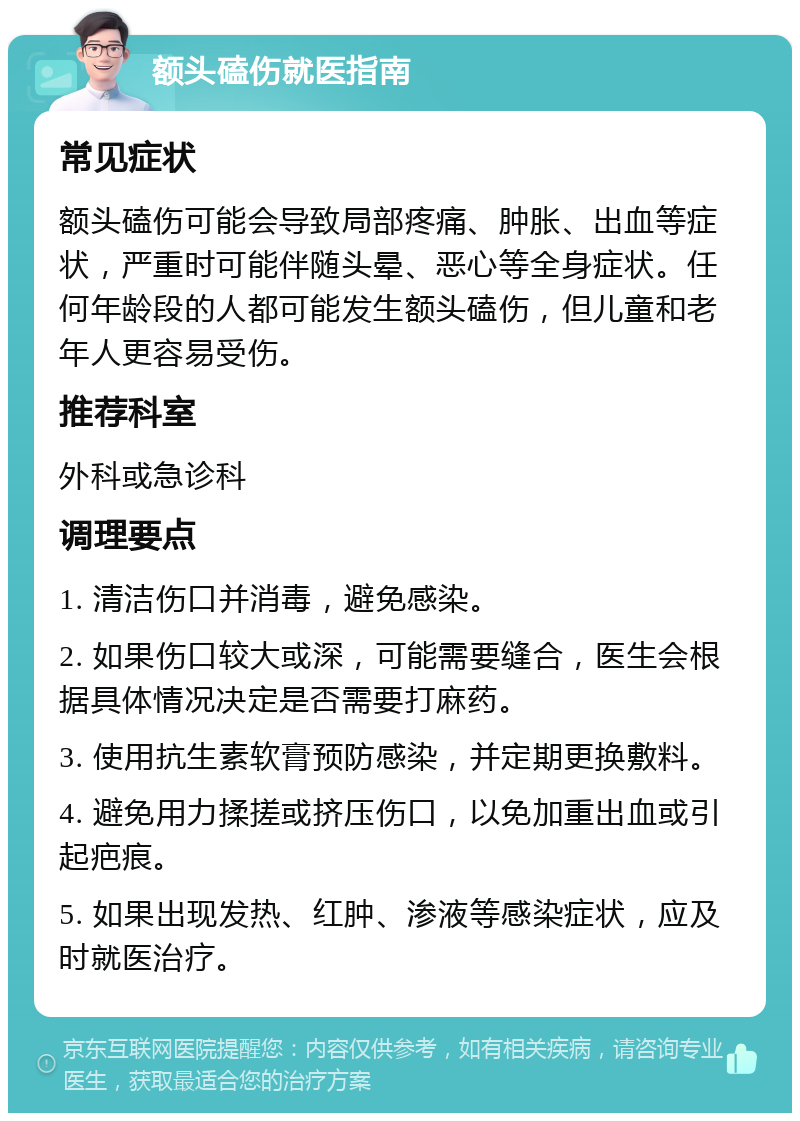 额头磕伤就医指南 常见症状 额头磕伤可能会导致局部疼痛、肿胀、出血等症状，严重时可能伴随头晕、恶心等全身症状。任何年龄段的人都可能发生额头磕伤，但儿童和老年人更容易受伤。 推荐科室 外科或急诊科 调理要点 1. 清洁伤口并消毒，避免感染。 2. 如果伤口较大或深，可能需要缝合，医生会根据具体情况决定是否需要打麻药。 3. 使用抗生素软膏预防感染，并定期更换敷料。 4. 避免用力揉搓或挤压伤口，以免加重出血或引起疤痕。 5. 如果出现发热、红肿、渗液等感染症状，应及时就医治疗。