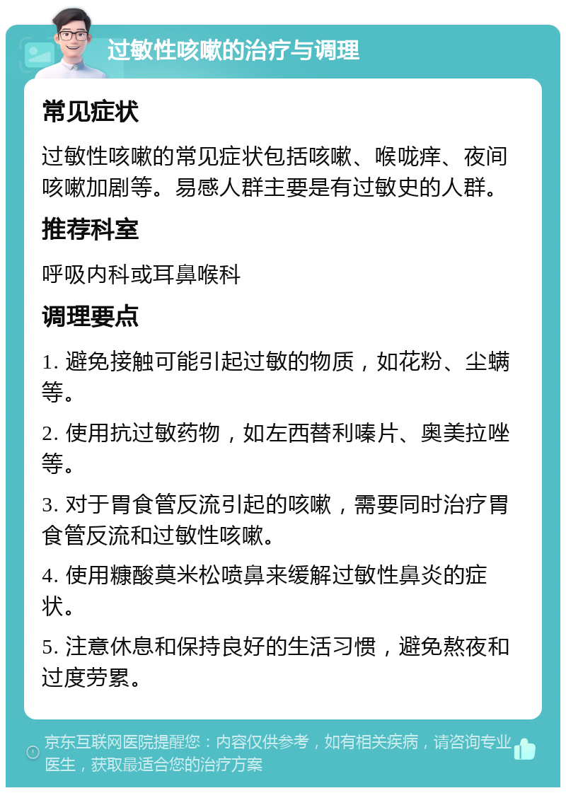 过敏性咳嗽的治疗与调理 常见症状 过敏性咳嗽的常见症状包括咳嗽、喉咙痒、夜间咳嗽加剧等。易感人群主要是有过敏史的人群。 推荐科室 呼吸内科或耳鼻喉科 调理要点 1. 避免接触可能引起过敏的物质，如花粉、尘螨等。 2. 使用抗过敏药物，如左西替利嗪片、奥美拉唑等。 3. 对于胃食管反流引起的咳嗽，需要同时治疗胃食管反流和过敏性咳嗽。 4. 使用糠酸莫米松喷鼻来缓解过敏性鼻炎的症状。 5. 注意休息和保持良好的生活习惯，避免熬夜和过度劳累。