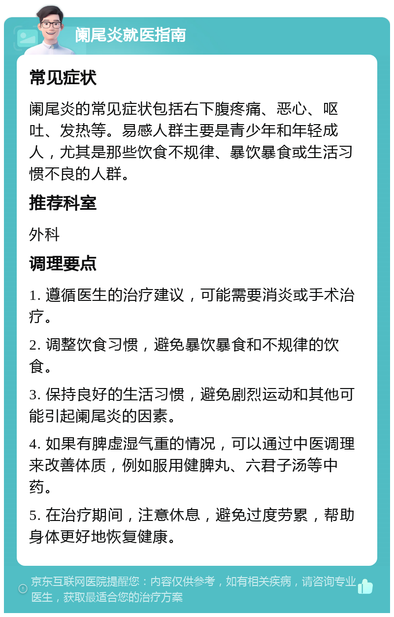 阑尾炎就医指南 常见症状 阑尾炎的常见症状包括右下腹疼痛、恶心、呕吐、发热等。易感人群主要是青少年和年轻成人，尤其是那些饮食不规律、暴饮暴食或生活习惯不良的人群。 推荐科室 外科 调理要点 1. 遵循医生的治疗建议，可能需要消炎或手术治疗。 2. 调整饮食习惯，避免暴饮暴食和不规律的饮食。 3. 保持良好的生活习惯，避免剧烈运动和其他可能引起阑尾炎的因素。 4. 如果有脾虚湿气重的情况，可以通过中医调理来改善体质，例如服用健脾丸、六君子汤等中药。 5. 在治疗期间，注意休息，避免过度劳累，帮助身体更好地恢复健康。