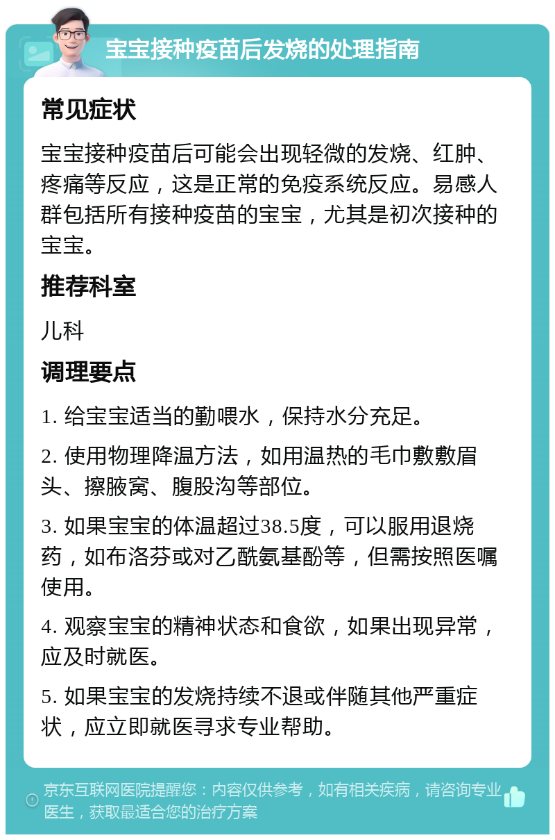 宝宝接种疫苗后发烧的处理指南 常见症状 宝宝接种疫苗后可能会出现轻微的发烧、红肿、疼痛等反应，这是正常的免疫系统反应。易感人群包括所有接种疫苗的宝宝，尤其是初次接种的宝宝。 推荐科室 儿科 调理要点 1. 给宝宝适当的勤喂水，保持水分充足。 2. 使用物理降温方法，如用温热的毛巾敷敷眉头、擦腋窝、腹股沟等部位。 3. 如果宝宝的体温超过38.5度，可以服用退烧药，如布洛芬或对乙酰氨基酚等，但需按照医嘱使用。 4. 观察宝宝的精神状态和食欲，如果出现异常，应及时就医。 5. 如果宝宝的发烧持续不退或伴随其他严重症状，应立即就医寻求专业帮助。