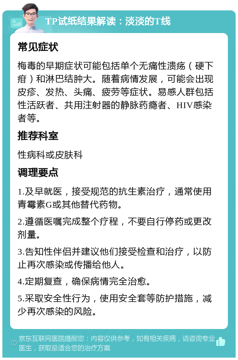 TP试纸结果解读：淡淡的T线 常见症状 梅毒的早期症状可能包括单个无痛性溃疡（硬下疳）和淋巴结肿大。随着病情发展，可能会出现皮疹、发热、头痛、疲劳等症状。易感人群包括性活跃者、共用注射器的静脉药瘾者、HIV感染者等。 推荐科室 性病科或皮肤科 调理要点 1.及早就医，接受规范的抗生素治疗，通常使用青霉素G或其他替代药物。 2.遵循医嘱完成整个疗程，不要自行停药或更改剂量。 3.告知性伴侣并建议他们接受检查和治疗，以防止再次感染或传播给他人。 4.定期复查，确保病情完全治愈。 5.采取安全性行为，使用安全套等防护措施，减少再次感染的风险。