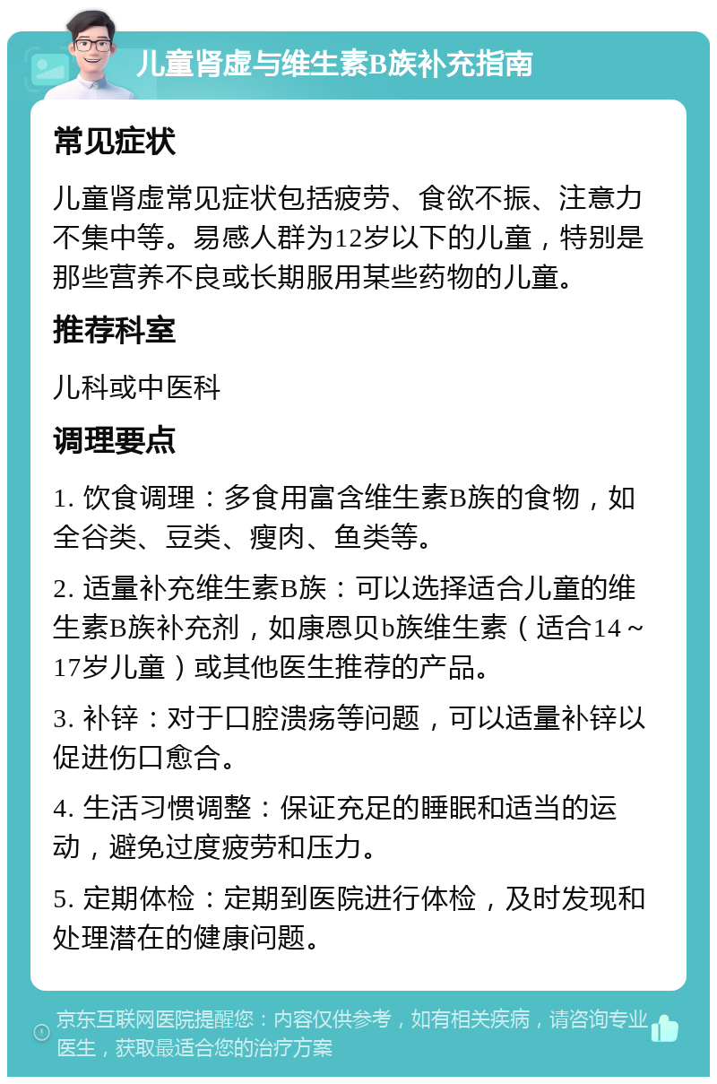 儿童肾虚与维生素B族补充指南 常见症状 儿童肾虚常见症状包括疲劳、食欲不振、注意力不集中等。易感人群为12岁以下的儿童，特别是那些营养不良或长期服用某些药物的儿童。 推荐科室 儿科或中医科 调理要点 1. 饮食调理：多食用富含维生素B族的食物，如全谷类、豆类、瘦肉、鱼类等。 2. 适量补充维生素B族：可以选择适合儿童的维生素B族补充剂，如康恩贝b族维生素（适合14～17岁儿童）或其他医生推荐的产品。 3. 补锌：对于口腔溃疡等问题，可以适量补锌以促进伤口愈合。 4. 生活习惯调整：保证充足的睡眠和适当的运动，避免过度疲劳和压力。 5. 定期体检：定期到医院进行体检，及时发现和处理潜在的健康问题。