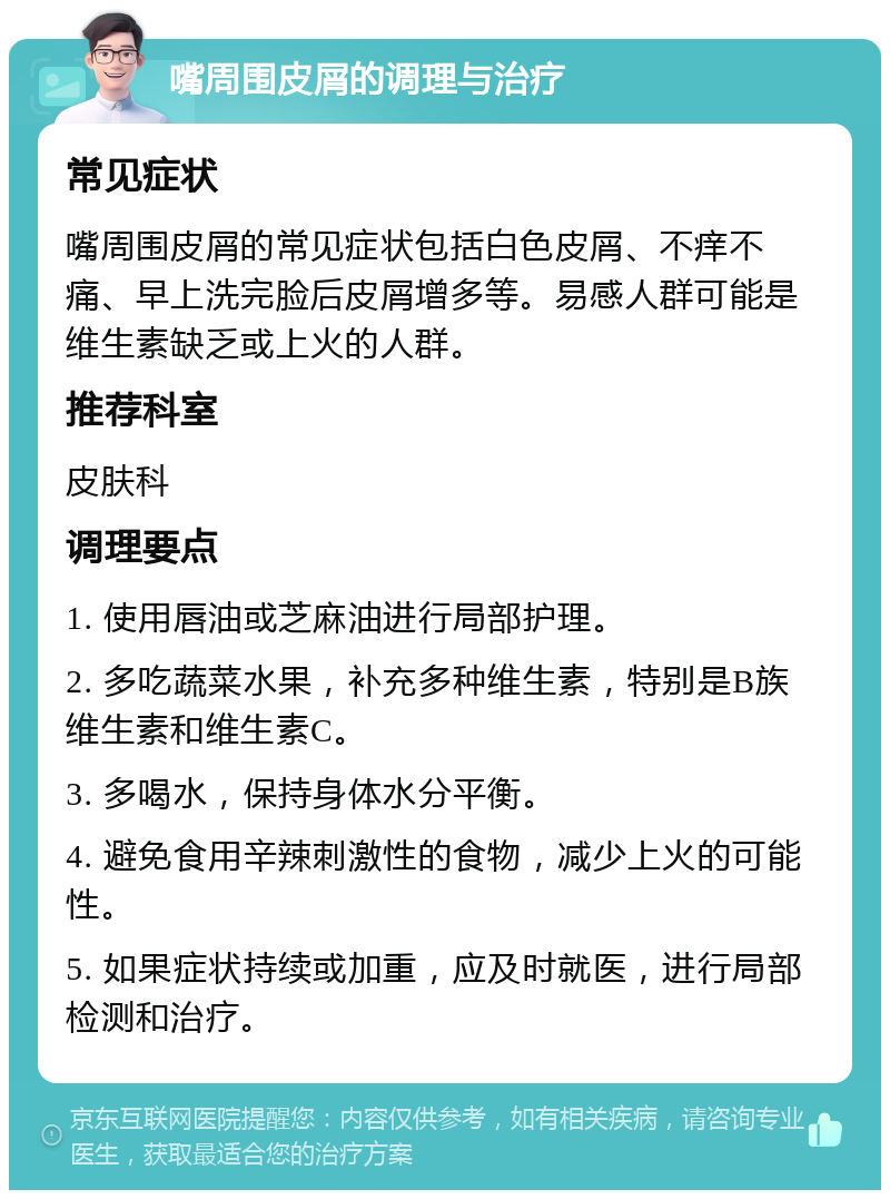 嘴周围皮屑的调理与治疗 常见症状 嘴周围皮屑的常见症状包括白色皮屑、不痒不痛、早上洗完脸后皮屑增多等。易感人群可能是维生素缺乏或上火的人群。 推荐科室 皮肤科 调理要点 1. 使用唇油或芝麻油进行局部护理。 2. 多吃蔬菜水果，补充多种维生素，特别是B族维生素和维生素C。 3. 多喝水，保持身体水分平衡。 4. 避免食用辛辣刺激性的食物，减少上火的可能性。 5. 如果症状持续或加重，应及时就医，进行局部检测和治疗。