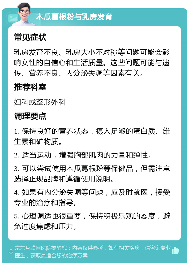 木瓜葛根粉与乳房发育 常见症状 乳房发育不良、乳房大小不对称等问题可能会影响女性的自信心和生活质量。这些问题可能与遗传、营养不良、内分泌失调等因素有关。 推荐科室 妇科或整形外科 调理要点 1. 保持良好的营养状态，摄入足够的蛋白质、维生素和矿物质。 2. 适当运动，增强胸部肌肉的力量和弹性。 3. 可以尝试使用木瓜葛根粉等保健品，但需注意选择正规品牌和遵循使用说明。 4. 如果有内分泌失调等问题，应及时就医，接受专业的治疗和指导。 5. 心理调适也很重要，保持积极乐观的态度，避免过度焦虑和压力。