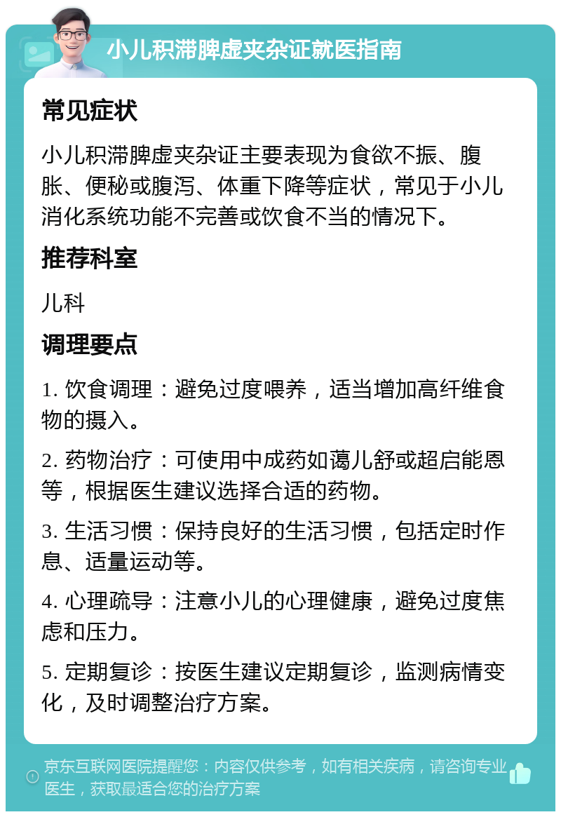 小儿积滞脾虚夹杂证就医指南 常见症状 小儿积滞脾虚夹杂证主要表现为食欲不振、腹胀、便秘或腹泻、体重下降等症状，常见于小儿消化系统功能不完善或饮食不当的情况下。 推荐科室 儿科 调理要点 1. 饮食调理：避免过度喂养，适当增加高纤维食物的摄入。 2. 药物治疗：可使用中成药如蔼儿舒或超启能恩等，根据医生建议选择合适的药物。 3. 生活习惯：保持良好的生活习惯，包括定时作息、适量运动等。 4. 心理疏导：注意小儿的心理健康，避免过度焦虑和压力。 5. 定期复诊：按医生建议定期复诊，监测病情变化，及时调整治疗方案。