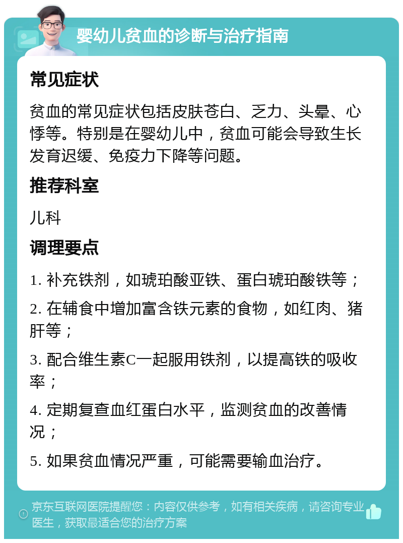 婴幼儿贫血的诊断与治疗指南 常见症状 贫血的常见症状包括皮肤苍白、乏力、头晕、心悸等。特别是在婴幼儿中，贫血可能会导致生长发育迟缓、免疫力下降等问题。 推荐科室 儿科 调理要点 1. 补充铁剂，如琥珀酸亚铁、蛋白琥珀酸铁等； 2. 在辅食中增加富含铁元素的食物，如红肉、猪肝等； 3. 配合维生素C一起服用铁剂，以提高铁的吸收率； 4. 定期复查血红蛋白水平，监测贫血的改善情况； 5. 如果贫血情况严重，可能需要输血治疗。