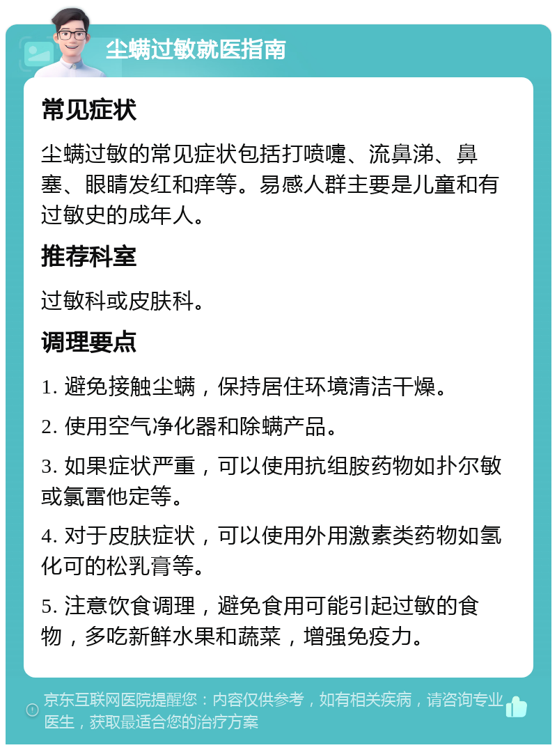 尘螨过敏就医指南 常见症状 尘螨过敏的常见症状包括打喷嚏、流鼻涕、鼻塞、眼睛发红和痒等。易感人群主要是儿童和有过敏史的成年人。 推荐科室 过敏科或皮肤科。 调理要点 1. 避免接触尘螨，保持居住环境清洁干燥。 2. 使用空气净化器和除螨产品。 3. 如果症状严重，可以使用抗组胺药物如扑尔敏或氯雷他定等。 4. 对于皮肤症状，可以使用外用激素类药物如氢化可的松乳膏等。 5. 注意饮食调理，避免食用可能引起过敏的食物，多吃新鲜水果和蔬菜，增强免疫力。