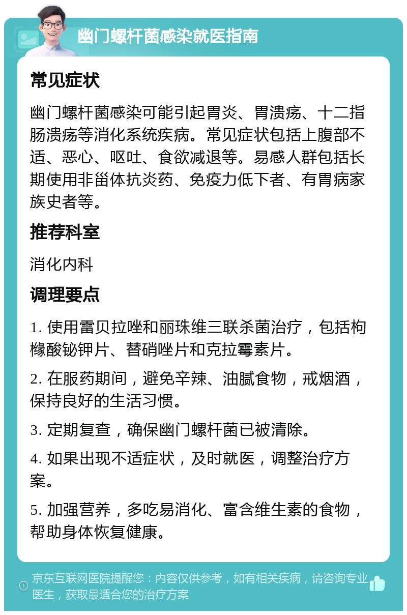 幽门螺杆菌感染就医指南 常见症状 幽门螺杆菌感染可能引起胃炎、胃溃疡、十二指肠溃疡等消化系统疾病。常见症状包括上腹部不适、恶心、呕吐、食欲减退等。易感人群包括长期使用非甾体抗炎药、免疫力低下者、有胃病家族史者等。 推荐科室 消化内科 调理要点 1. 使用雷贝拉唑和丽珠维三联杀菌治疗，包括枸橼酸铋钾片、替硝唑片和克拉霉素片。 2. 在服药期间，避免辛辣、油腻食物，戒烟酒，保持良好的生活习惯。 3. 定期复查，确保幽门螺杆菌已被清除。 4. 如果出现不适症状，及时就医，调整治疗方案。 5. 加强营养，多吃易消化、富含维生素的食物，帮助身体恢复健康。