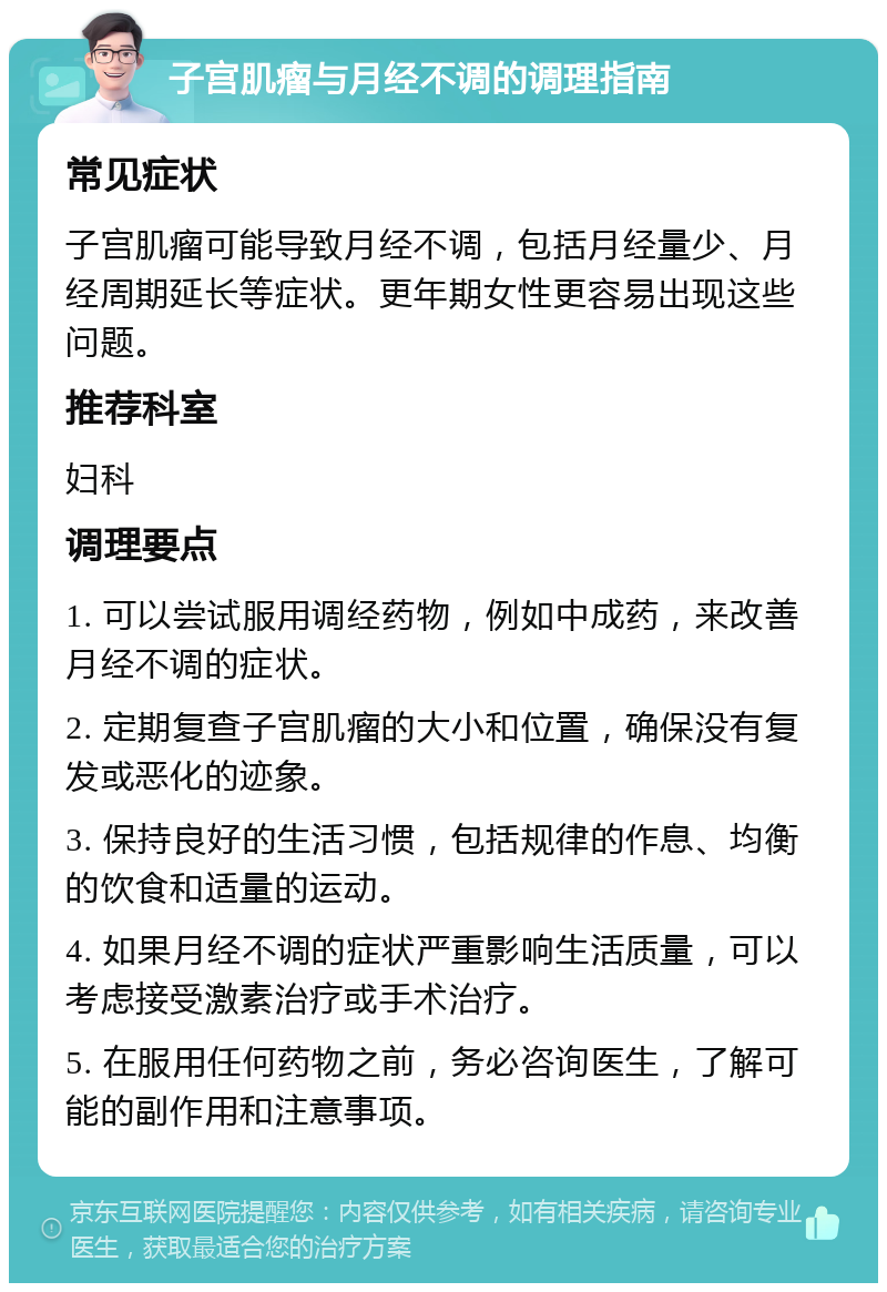 子宫肌瘤与月经不调的调理指南 常见症状 子宫肌瘤可能导致月经不调，包括月经量少、月经周期延长等症状。更年期女性更容易出现这些问题。 推荐科室 妇科 调理要点 1. 可以尝试服用调经药物，例如中成药，来改善月经不调的症状。 2. 定期复查子宫肌瘤的大小和位置，确保没有复发或恶化的迹象。 3. 保持良好的生活习惯，包括规律的作息、均衡的饮食和适量的运动。 4. 如果月经不调的症状严重影响生活质量，可以考虑接受激素治疗或手术治疗。 5. 在服用任何药物之前，务必咨询医生，了解可能的副作用和注意事项。